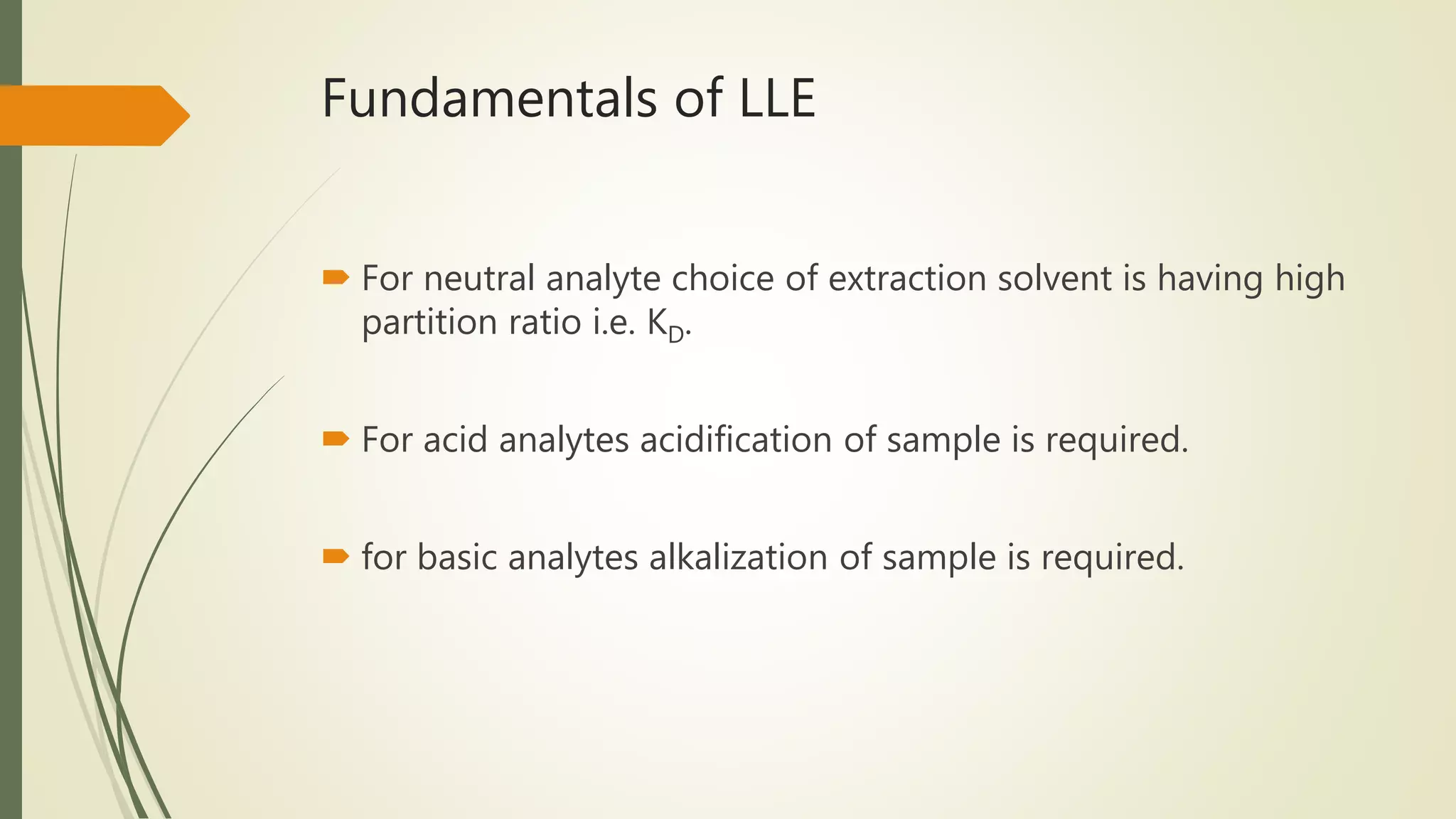 Fundamentals of LLE
 For neutral analyte choice of extraction solvent is having high
partition ratio i.e. KD.
 For acid analytes acidification of sample is required.
 for basic analytes alkalization of sample is required.
 