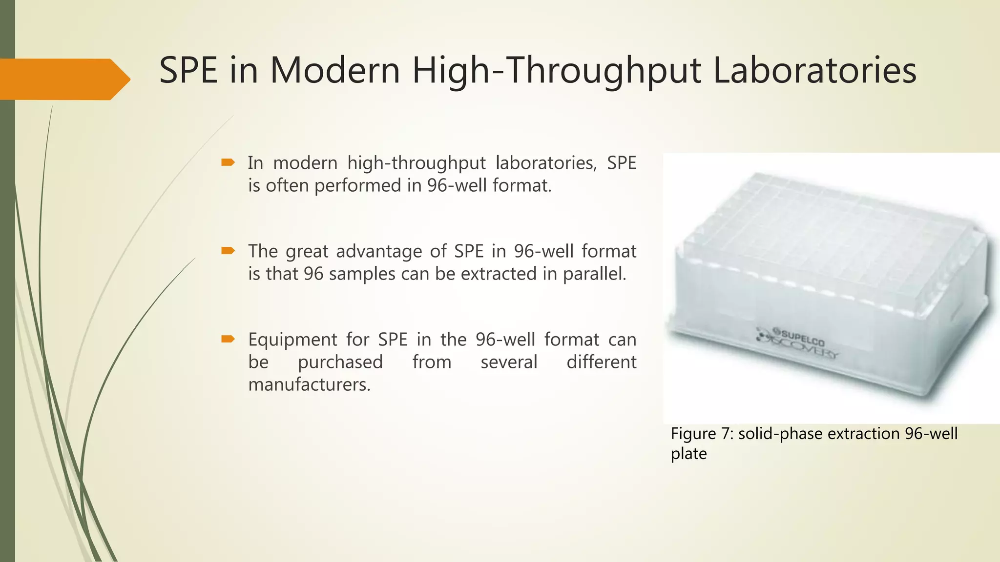 SPE in Modern High-Throughput Laboratories
 In modern high-throughput laboratories, SPE
is often performed in 96-well format.
 The great advantage of SPE in 96-well format
is that 96 samples can be extracted in parallel.
 Equipment for SPE in the 96-well format can
be purchased from several different
manufacturers.
Figure 7: solid-phase extraction 96-well
plate
 