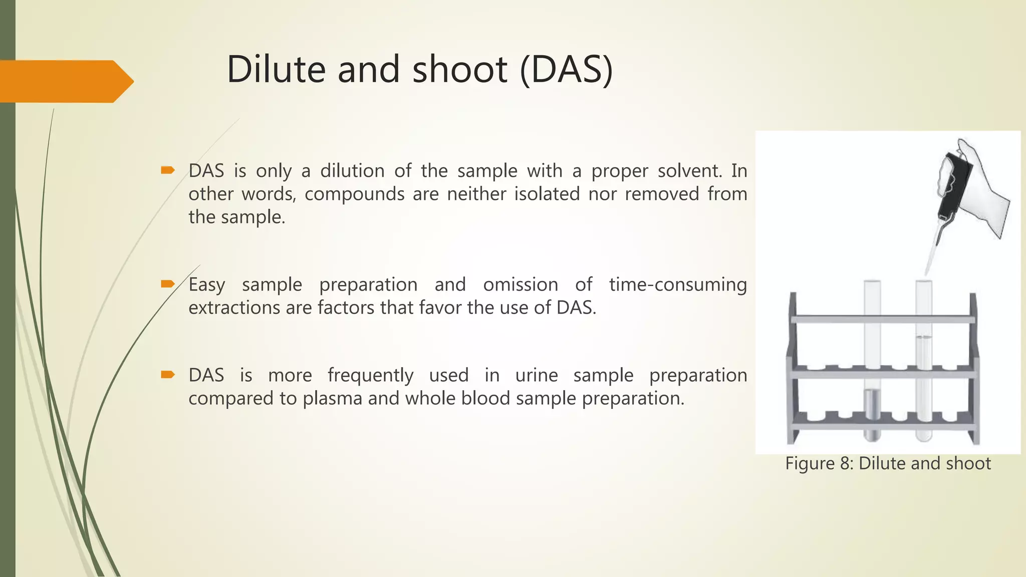 Dilute and shoot (DAS)
 DAS is only a dilution of the sample with a proper solvent. In
other words, compounds are neither isolated nor removed from
the sample.
 Easy sample preparation and omission of time-consuming
extractions are factors that favor the use of DAS.
 DAS is more frequently used in urine sample preparation
compared to plasma and whole blood sample preparation.
Figure 8: Dilute and shoot
 