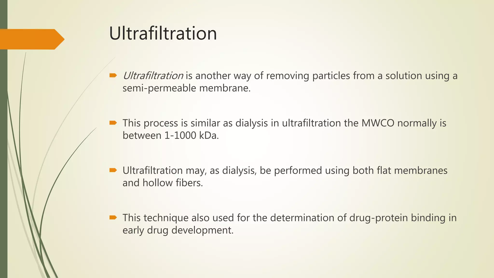 Ultrafiltration
 Ultrafiltration is another way of removing particles from a solution using a
semi-permeable membrane.
 This process is similar as dialysis in ultrafiltration the MWCO normally is
between 1-1000 kDa.
 Ultrafiltration may, as dialysis, be performed using both flat membranes
and hollow fibers.
 This technique also used for the determination of drug-protein binding in
early drug development.
 