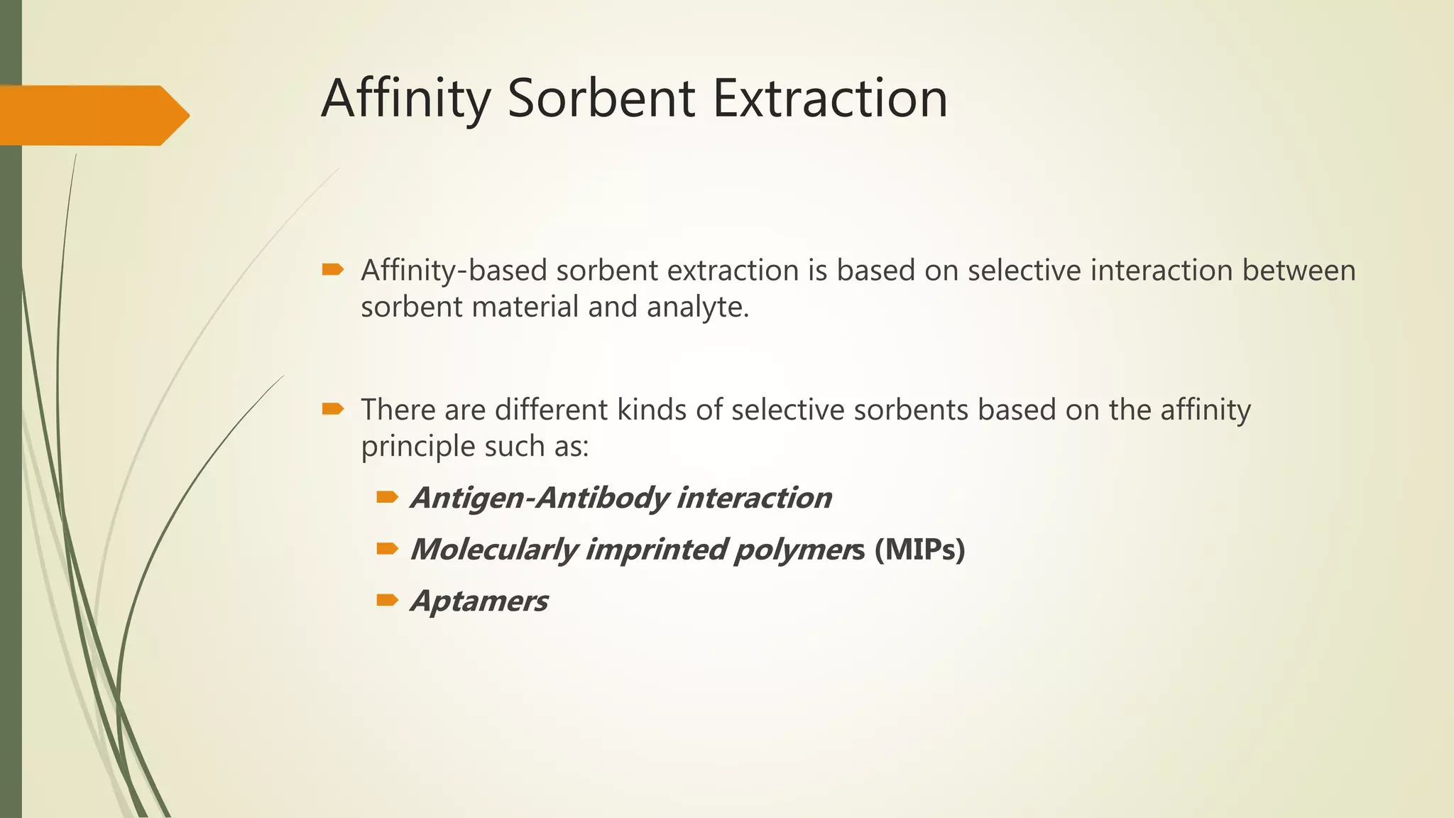 Affinity Sorbent Extraction
 Affinity-based sorbent extraction is based on selective interaction between
sorbent material and analyte.
 There are different kinds of selective sorbents based on the affinity
principle such as:
 Antigen-Antibody interaction
 Molecularly imprinted polymers (MIPs)
 Aptamers
 