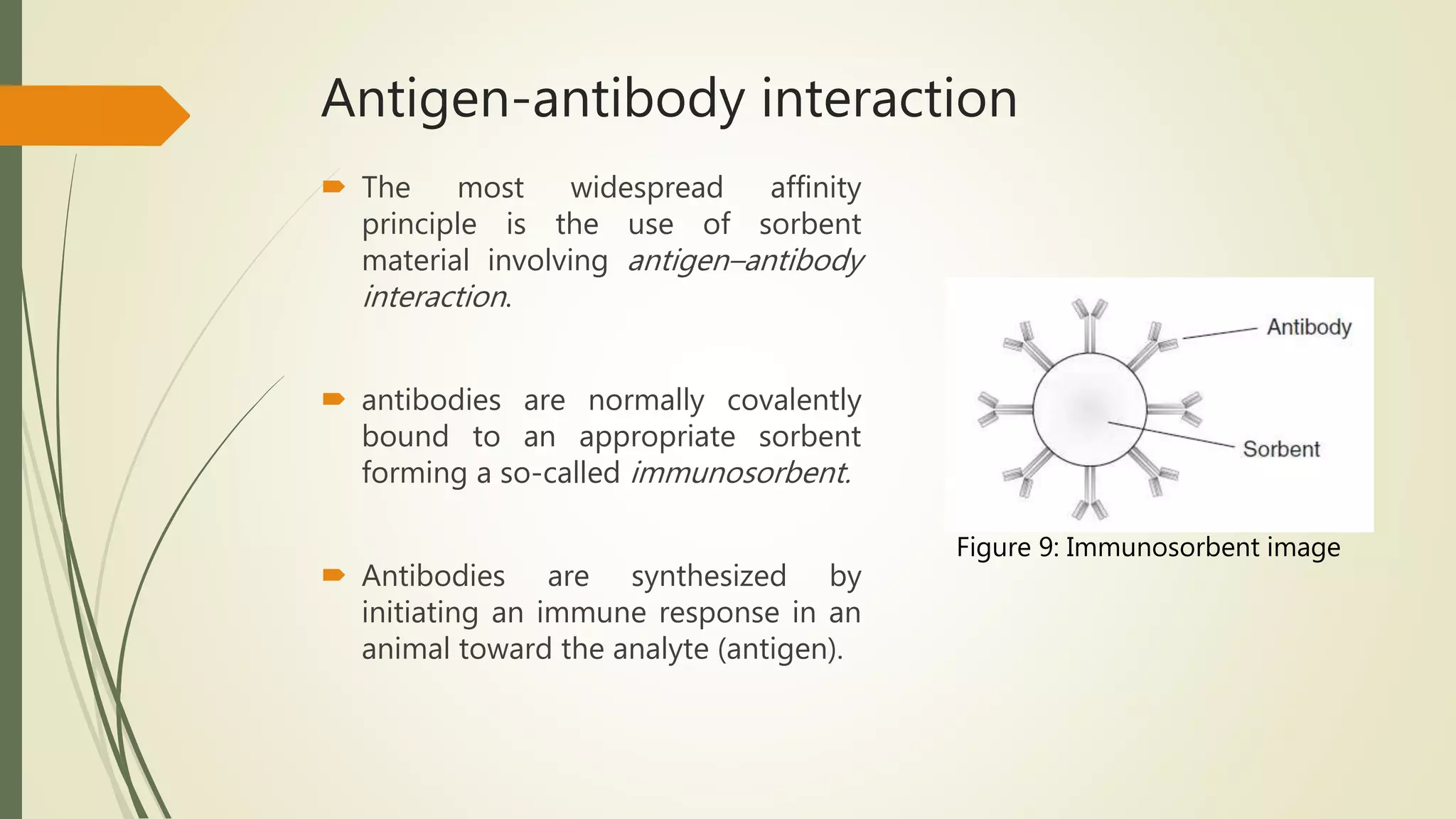 Antigen-antibody interaction
 The most widespread affinity
principle is the use of sorbent
material involving antigen–antibody
interaction.
 antibodies are normally covalently
bound to an appropriate sorbent
forming a so-called immunosorbent.
 Antibodies are synthesized by
initiating an immune response in an
animal toward the analyte (antigen).
Figure 9: Immunosorbent image
 