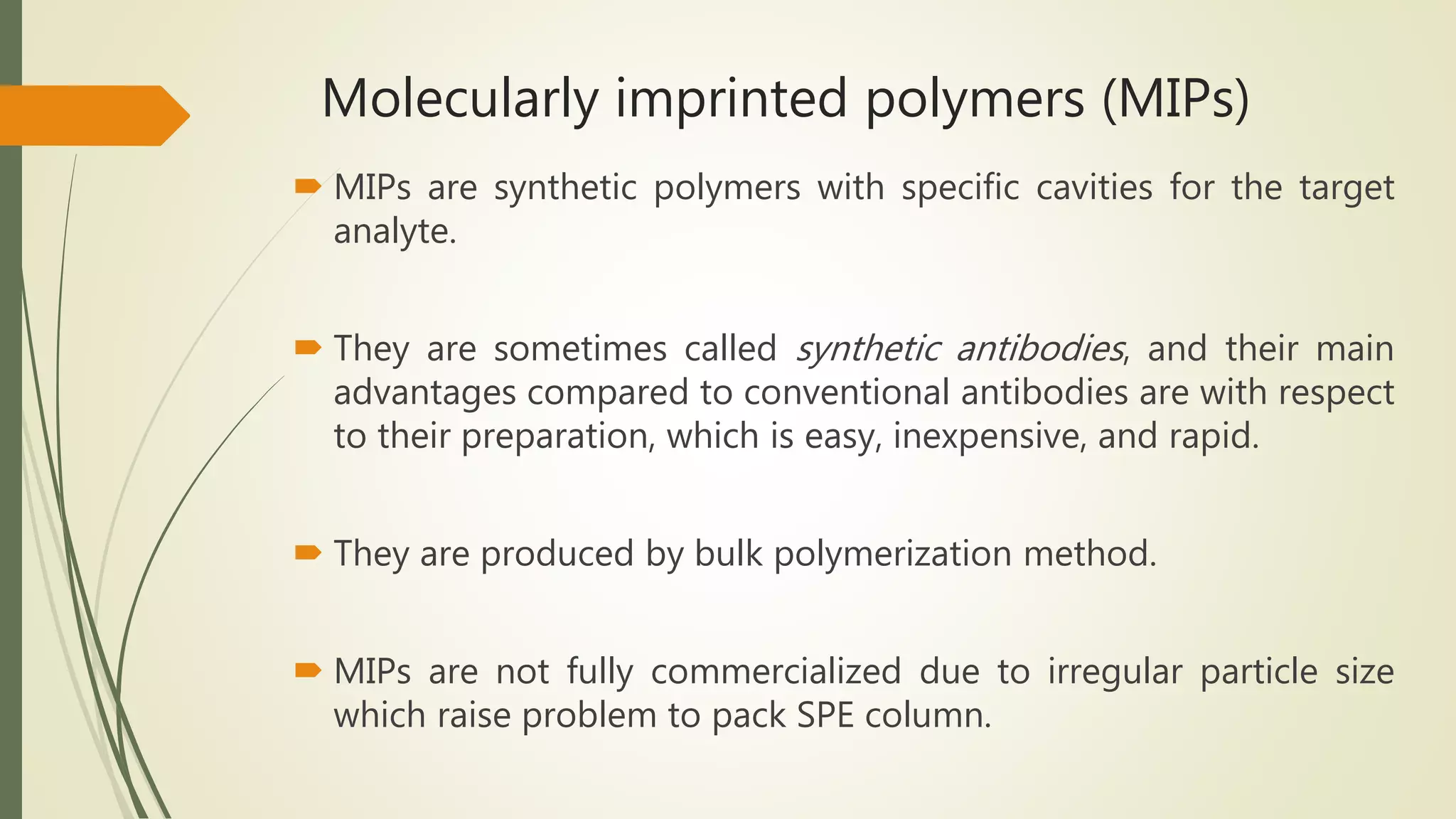 Molecularly imprinted polymers (MIPs)
 MIPs are synthetic polymers with specific cavities for the target
analyte.
 They are sometimes called synthetic antibodies, and their main
advantages compared to conventional antibodies are with respect
to their preparation, which is easy, inexpensive, and rapid.
 They are produced by bulk polymerization method.
 MIPs are not fully commercialized due to irregular particle size
which raise problem to pack SPE column.
 