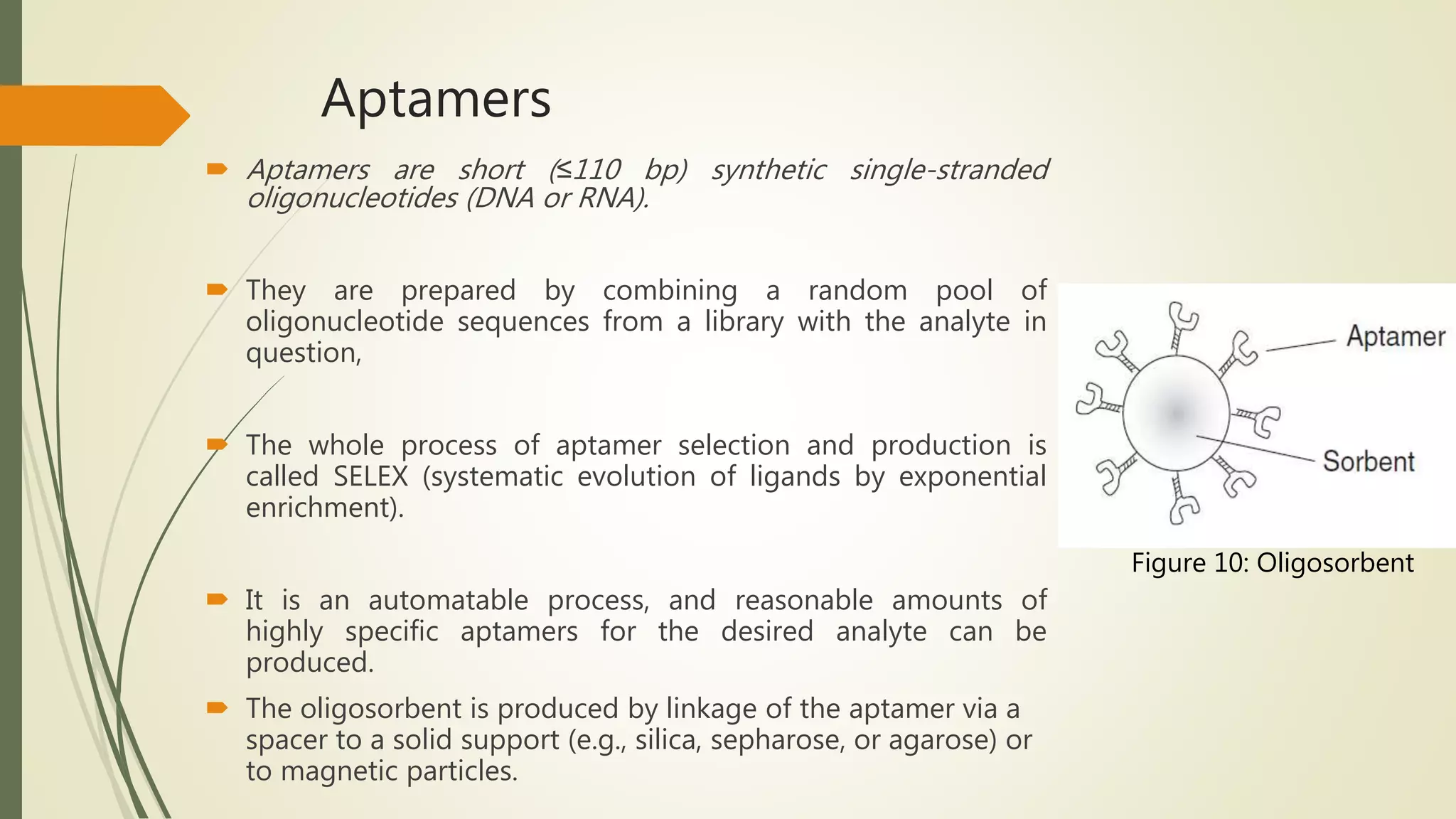 Aptamers
 Aptamers are short (≤110 bp) synthetic single-stranded
oligonucleotides (DNA or RNA).
 They are prepared by combining a random pool of
oligonucleotide sequences from a library with the analyte in
question,
 The whole process of aptamer selection and production is
called SELEX (systematic evolution of ligands by exponential
enrichment).
 It is an automatable process, and reasonable amounts of
highly specific aptamers for the desired analyte can be
produced.
 The oligosorbent is produced by linkage of the aptamer via a
spacer to a solid support (e.g., silica, sepharose, or agarose) or
to magnetic particles.
Figure 10: Oligosorbent
 