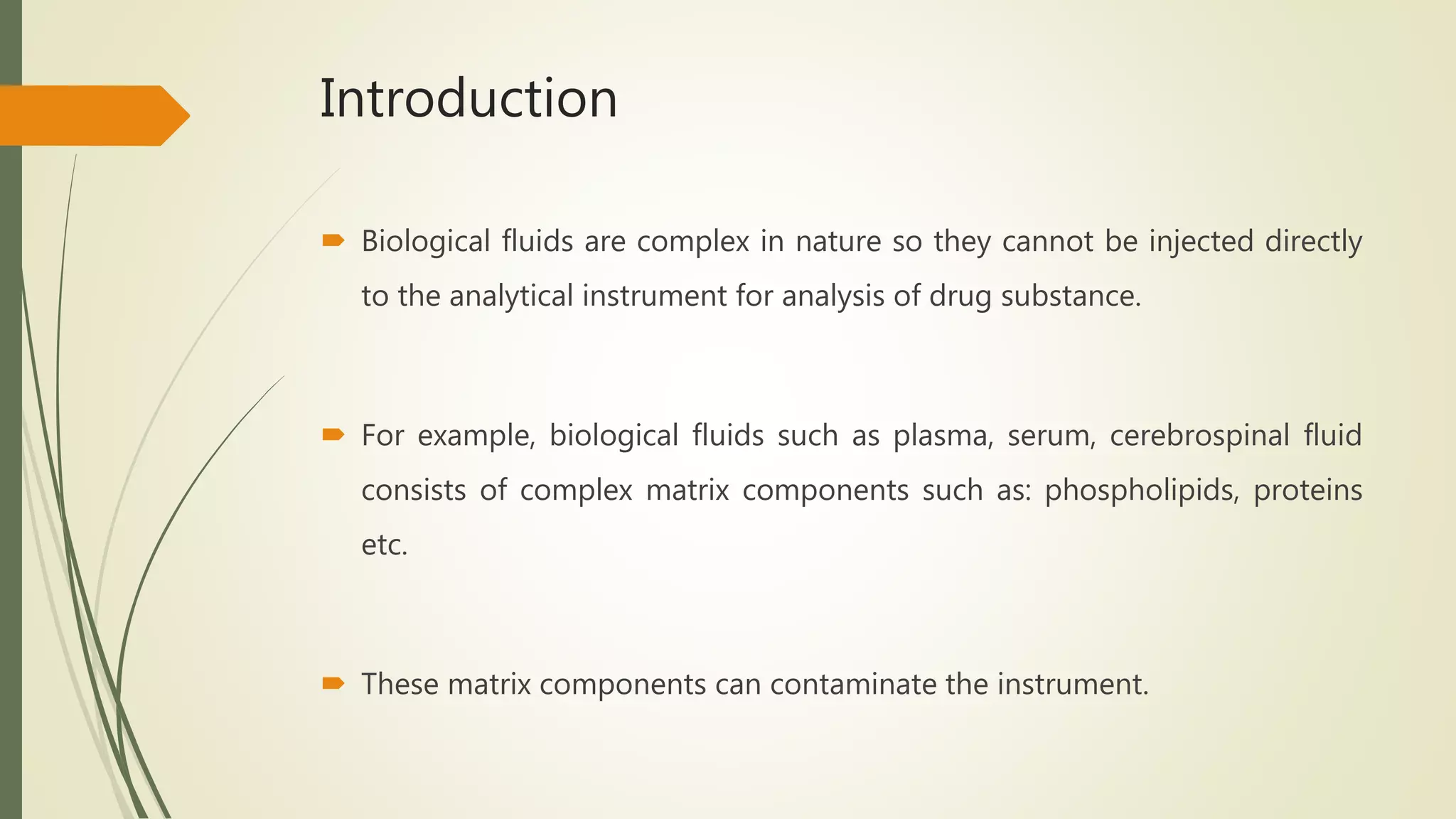Introduction
 Biological fluids are complex in nature so they cannot be injected directly
to the analytical instrument for analysis of drug substance.
 For example, biological fluids such as plasma, serum, cerebrospinal fluid
consists of complex matrix components such as: phospholipids, proteins
etc.
 These matrix components can contaminate the instrument.
 
