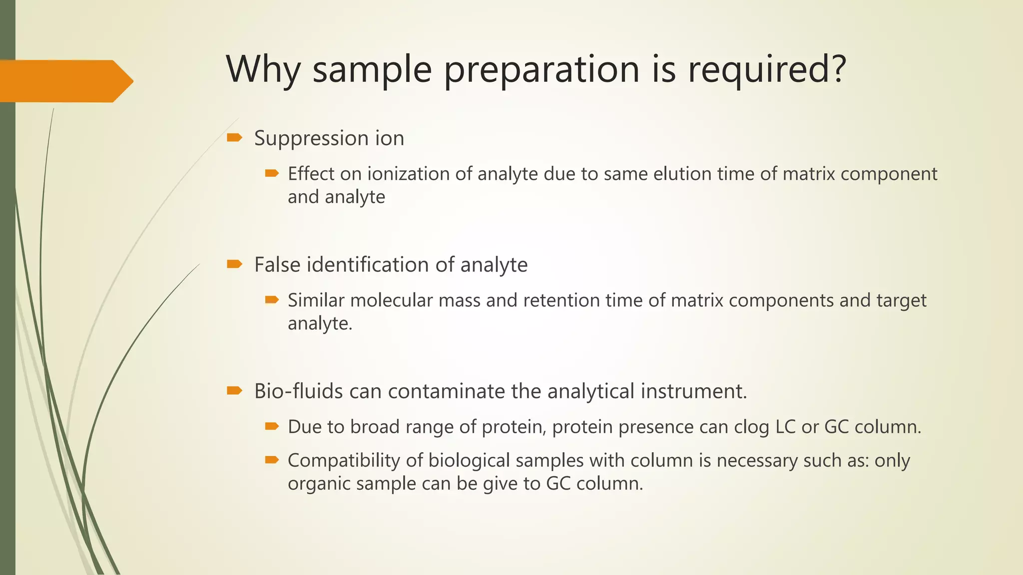 Why sample preparation is required?
 Suppression ion
 Effect on ionization of analyte due to same elution time of matrix component
and analyte
 False identification of analyte
 Similar molecular mass and retention time of matrix components and target
analyte.
 Bio-fluids can contaminate the analytical instrument.
 Due to broad range of protein, protein presence can clog LC or GC column.
 Compatibility of biological samples with column is necessary such as: only
organic sample can be give to GC column.
 
