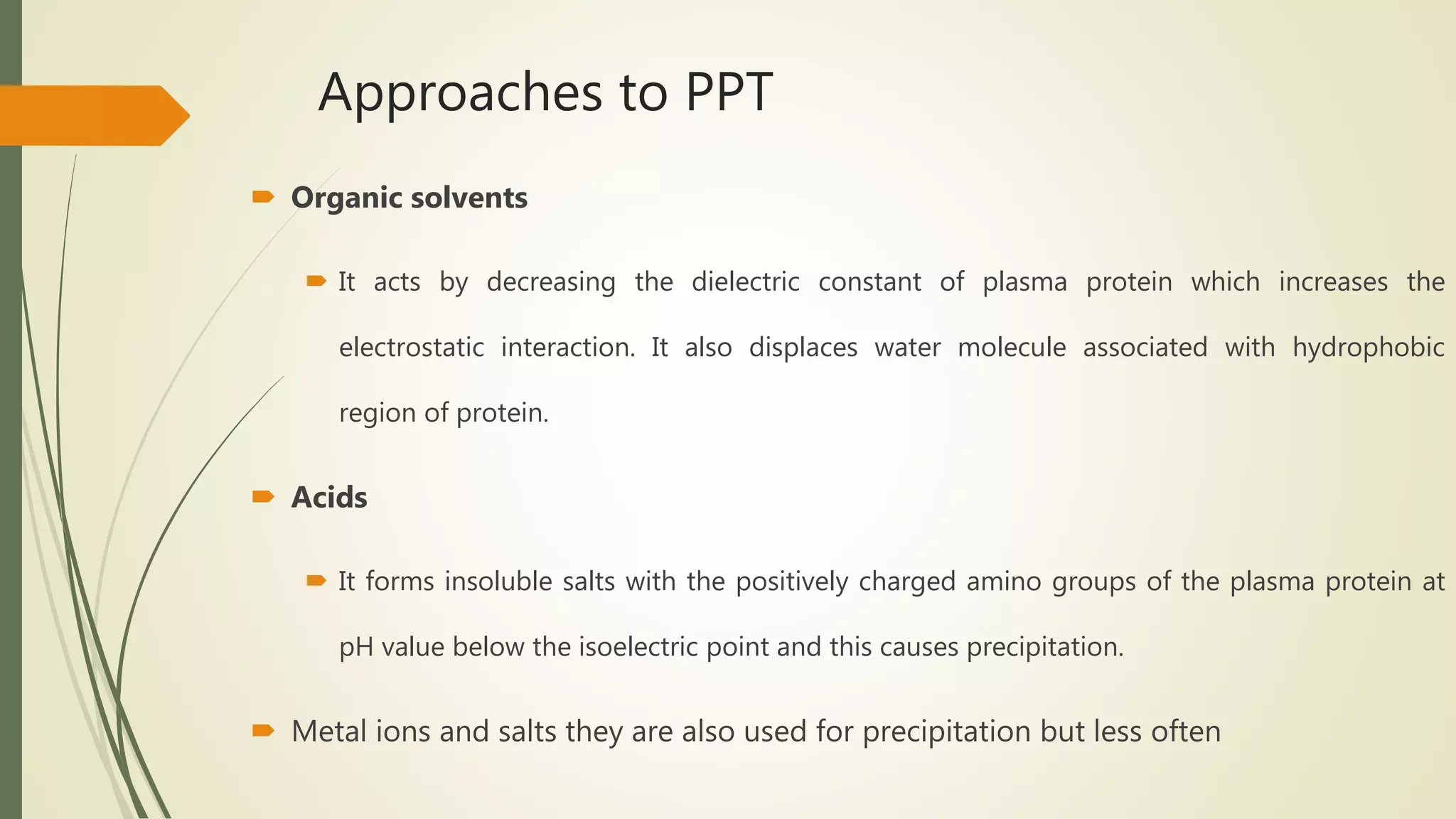 Approaches to PPT
 Organic solvents
 It acts by decreasing the dielectric constant of plasma protein which increases the
electrostatic interaction. It also displaces water molecule associated with hydrophobic
region of protein.
 Acids
 It forms insoluble salts with the positively charged amino groups of the plasma protein at
pH value below the isoelectric point and this causes precipitation.
 Metal ions and salts they are also used for precipitation but less often
 