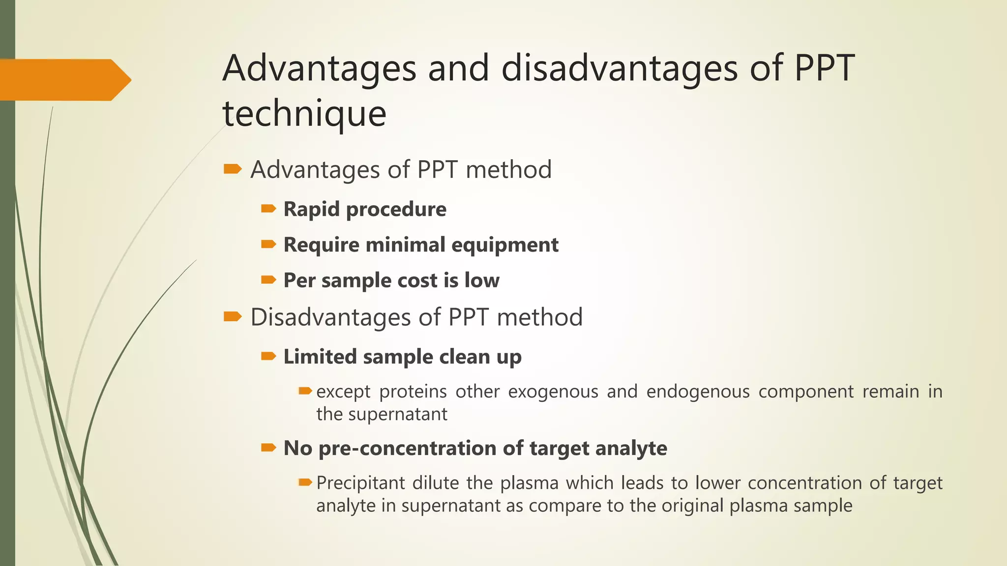 Advantages and disadvantages of PPT
technique
 Advantages of PPT method
 Rapid procedure
 Require minimal equipment
 Per sample cost is low
 Disadvantages of PPT method
 Limited sample clean up
except proteins other exogenous and endogenous component remain in
the supernatant
 No pre-concentration of target analyte
Precipitant dilute the plasma which leads to lower concentration of target
analyte in supernatant as compare to the original plasma sample
 