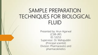 SAMPLE PREPARATION
TECHNIQUES FOR BIOLOGICAL
FLUID
Presented by: Arun Agarwal
(CSIR-JRF)
ID: 53253
Supervisor: Dr. Wahajuddin
(Principal scientist)
Division: Pharmaceutics and
pharmacokinetics
 