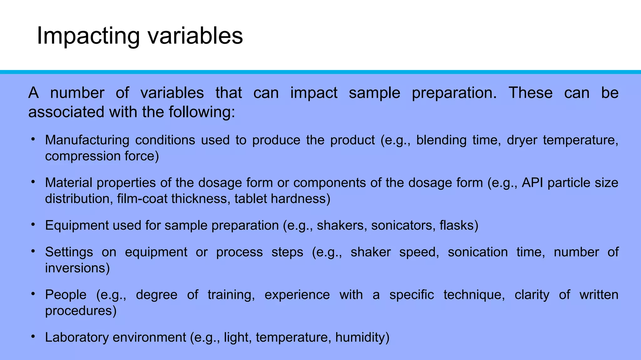 Impacting variables
A number of variables that can impact sample preparation. These can be
associated with the following:
• Manufacturing conditions used to produce the product (e.g., blending time, dryer temperature,
compression force)
• Material properties of the dosage form or components of the dosage form (e.g., API particle size
distribution, film-coat thickness, tablet hardness)
• Equipment used for sample preparation (e.g., shakers, sonicators, flasks)
• Settings on equipment or process steps (e.g., shaker speed, sonication time, number of
inversions)
• People (e.g., degree of training, experience with a specific technique, clarity of written
procedures)
• Laboratory environment (e.g., light, temperature, humidity)
 