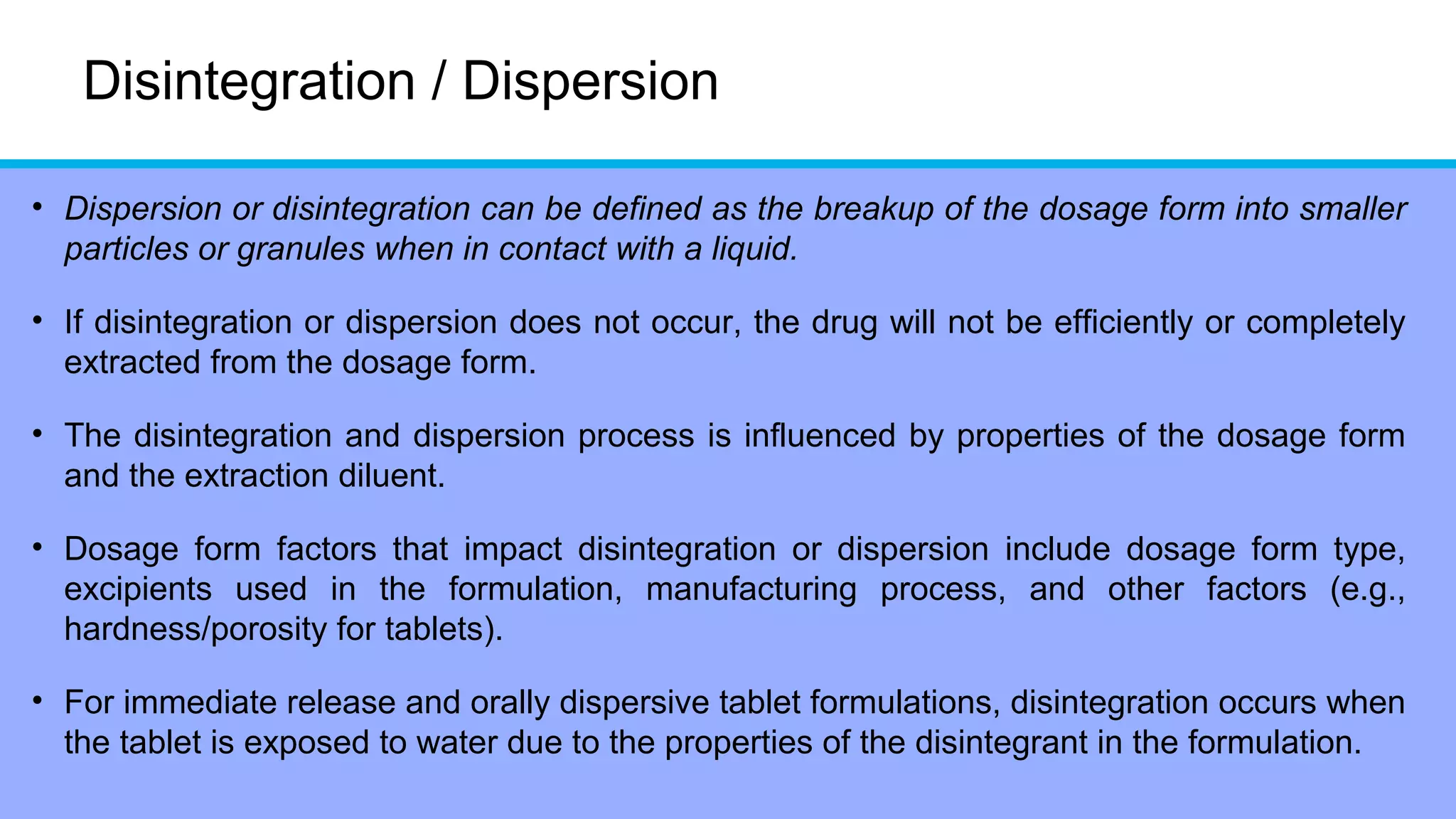 Disintegration / Dispersion
• Dispersion or disintegration can be defined as the breakup of the dosage form into smaller
particles or granules when in contact with a liquid.
• If disintegration or dispersion does not occur, the drug will not be efficiently or completely
extracted from the dosage form.
• The disintegration and dispersion process is influenced by properties of the dosage form
and the extraction diluent.
• Dosage form factors that impact disintegration or dispersion include dosage form type,
excipients used in the formulation, manufacturing process, and other factors (e.g.,
hardness/porosity for tablets).
• For immediate release and orally dispersive tablet formulations, disintegration occurs when
the tablet is exposed to water due to the properties of the disintegrant in the formulation.
 