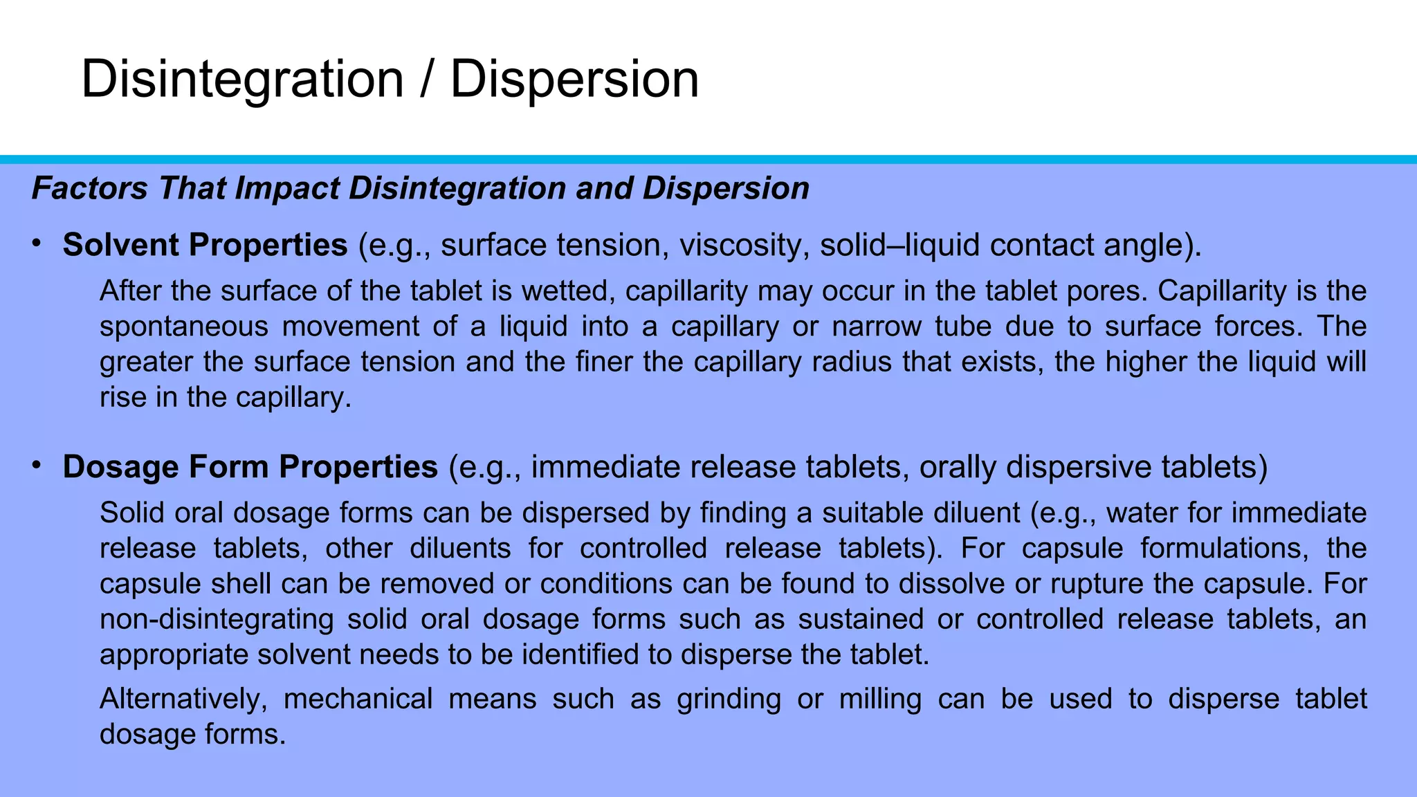 Disintegration / Dispersion
Factors That Impact Disintegration and Dispersion
• Solvent Properties (e.g., surface tension, viscosity, solid–liquid contact angle).
After the surface of the tablet is wetted, capillarity may occur in the tablet pores. Capillarity is the
spontaneous movement of a liquid into a capillary or narrow tube due to surface forces. The
greater the surface tension and the finer the capillary radius that exists, the higher the liquid will
rise in the capillary.
• Dosage Form Properties (e.g., immediate release tablets, orally dispersive tablets)
Solid oral dosage forms can be dispersed by finding a suitable diluent (e.g., water for immediate
release tablets, other diluents for controlled release tablets). For capsule formulations, the
capsule shell can be removed or conditions can be found to dissolve or rupture the capsule. For
non-disintegrating solid oral dosage forms such as sustained or controlled release tablets, an
appropriate solvent needs to be identified to disperse the tablet.
Alternatively, mechanical means such as grinding or milling can be used to disperse tablet
dosage forms.
 
