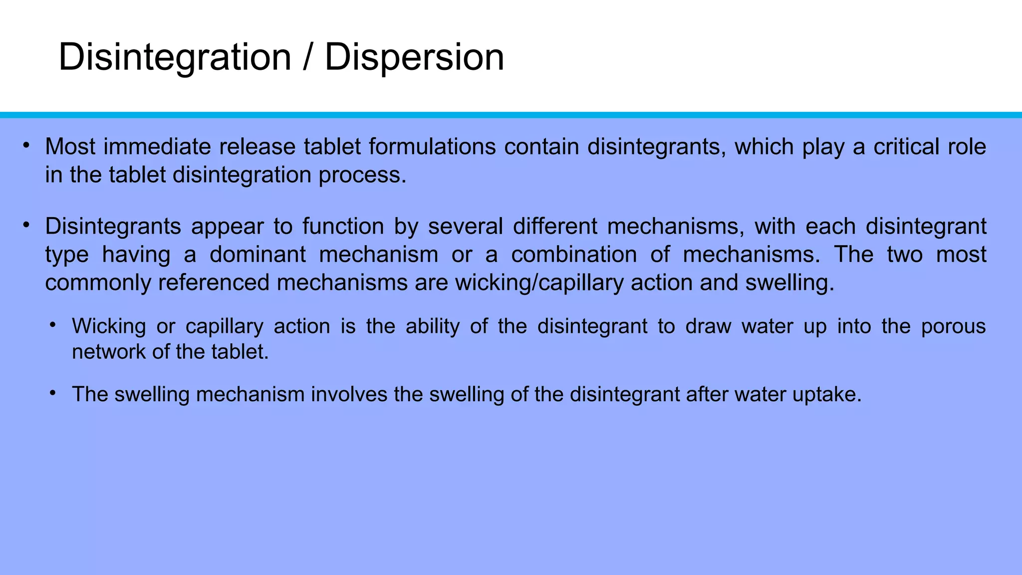 Disintegration / Dispersion
• Most immediate release tablet formulations contain disintegrants, which play a critical role
in the tablet disintegration process.
• Disintegrants appear to function by several different mechanisms, with each disintegrant
type having a dominant mechanism or a combination of mechanisms. The two most
commonly referenced mechanisms are wicking/capillary action and swelling.
• Wicking or capillary action is the ability of the disintegrant to draw water up into the porous
network of the tablet.
• The swelling mechanism involves the swelling of the disintegrant after water uptake.
 