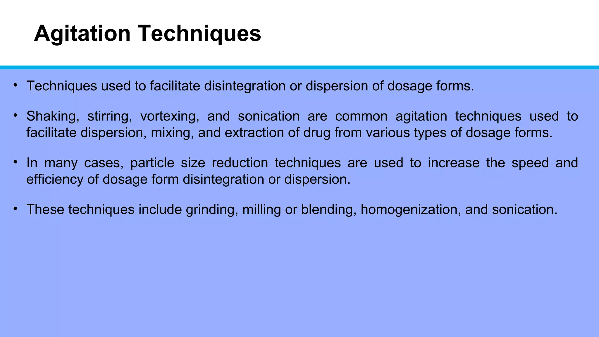 Agitation Techniques
• Techniques used to facilitate disintegration or dispersion of dosage forms.
• Shaking, stirring, vortexing, and sonication are common agitation techniques used to
facilitate dispersion, mixing, and extraction of drug from various types of dosage forms.
• In many cases, particle size reduction techniques are used to increase the speed and
efficiency of dosage form disintegration or dispersion.
• These techniques include grinding, milling or blending, homogenization, and sonication.
 