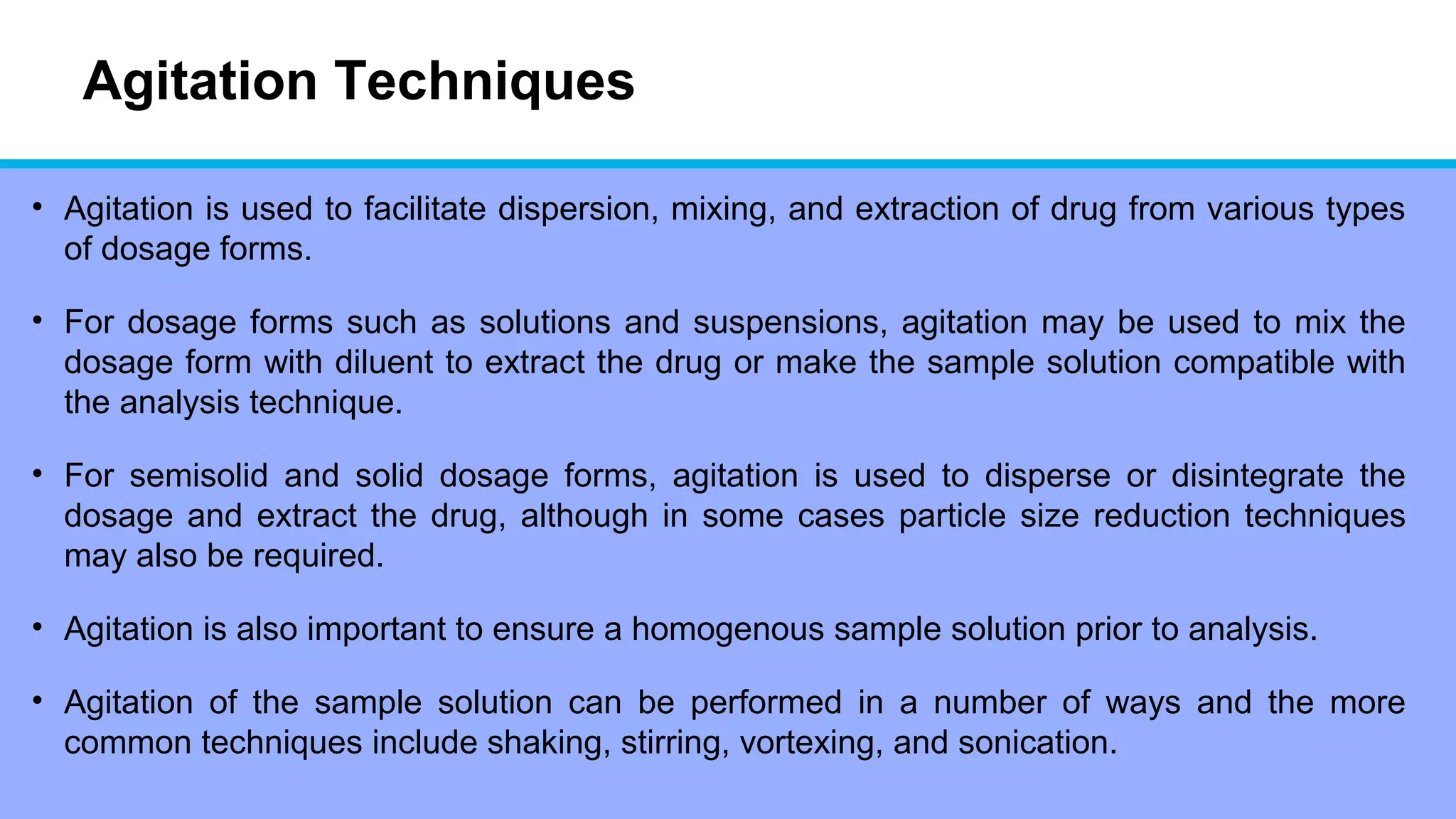 Agitation Techniques
• Agitation is used to facilitate dispersion, mixing, and extraction of drug from various types
of dosage forms.
• For dosage forms such as solutions and suspensions, agitation may be used to mix the
dosage form with diluent to extract the drug or make the sample solution compatible with
the analysis technique.
• For semisolid and solid dosage forms, agitation is used to disperse or disintegrate the
dosage and extract the drug, although in some cases particle size reduction techniques
may also be required.
• Agitation is also important to ensure a homogenous sample solution prior to analysis.
• Agitation of the sample solution can be performed in a number of ways and the more
common techniques include shaking, stirring, vortexing, and sonication.
 