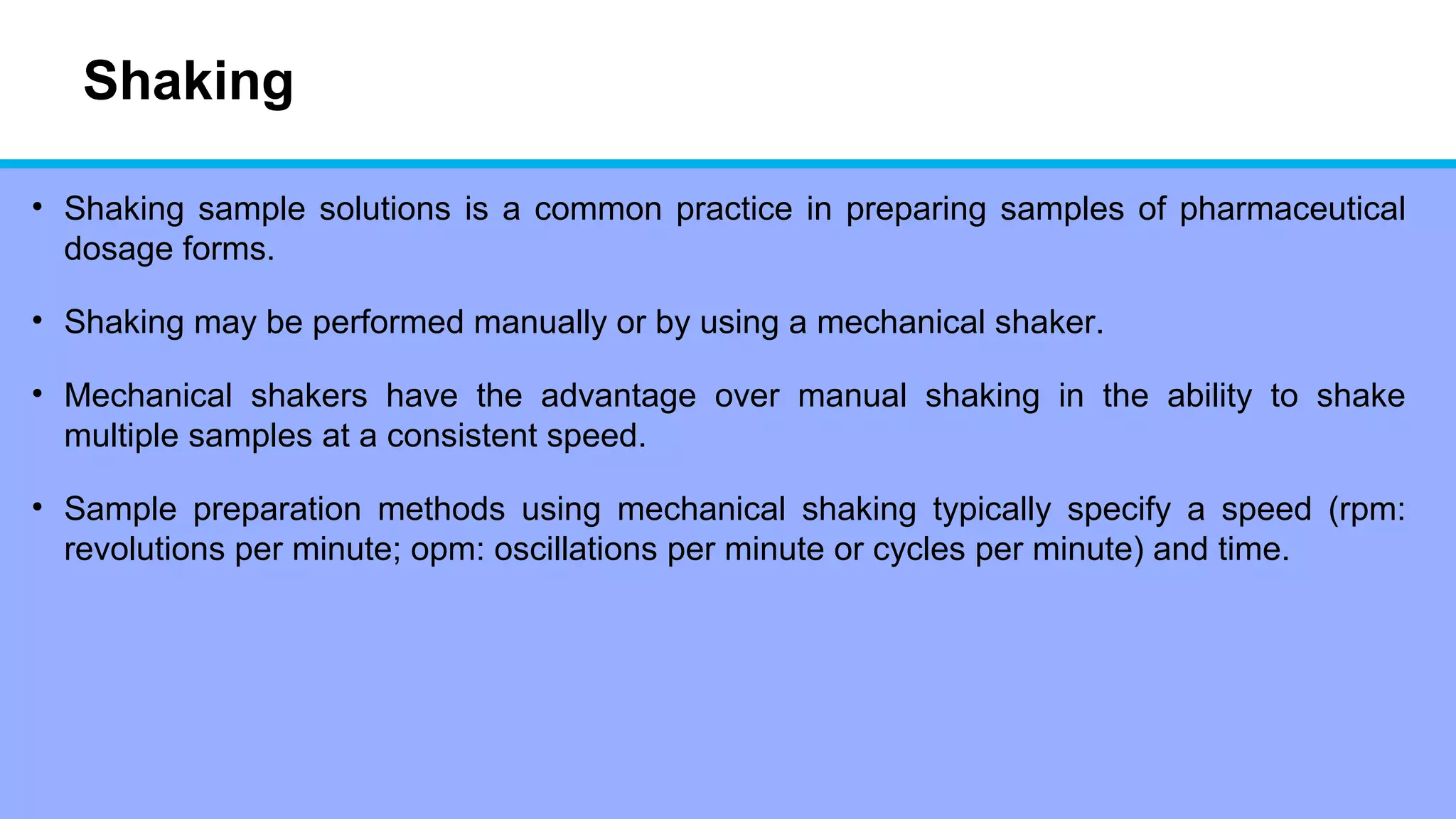 Shaking
• Shaking sample solutions is a common practice in preparing samples of pharmaceutical
dosage forms.
• Shaking may be performed manually or by using a mechanical shaker.
• Mechanical shakers have the advantage over manual shaking in the ability to shake
multiple samples at a consistent speed.
• Sample preparation methods using mechanical shaking typically specify a speed (rpm:
revolutions per minute; opm: oscillations per minute or cycles per minute) and time.
 