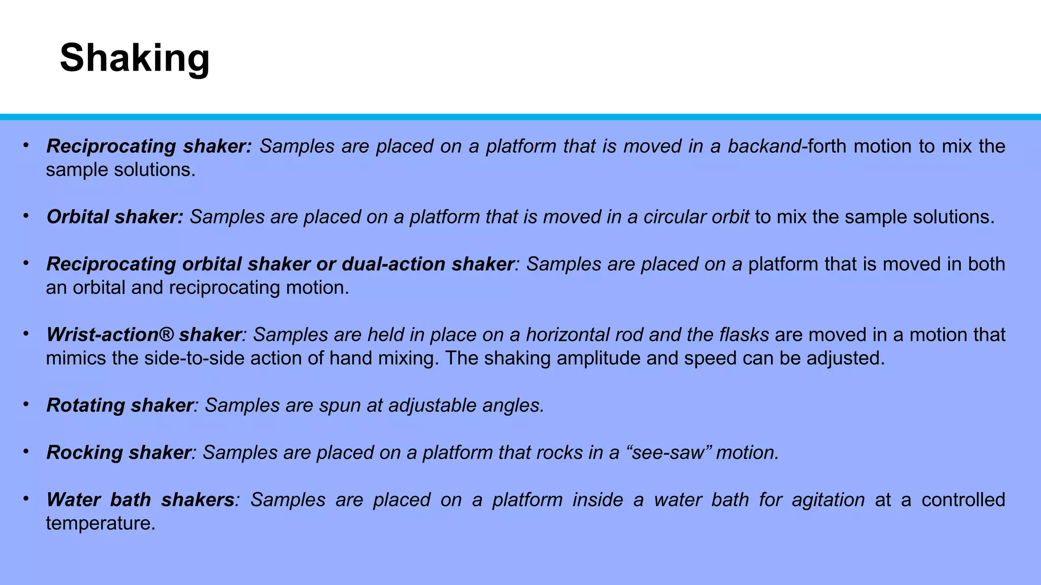 Shaking
• Reciprocating shaker: Samples are placed on a platform that is moved in a backand-forth motion to mix the
sample solutions.
• Orbital shaker: Samples are placed on a platform that is moved in a circular orbit to mix the sample solutions.
• Reciprocating orbital shaker or dual-action shaker: Samples are placed on a platform that is moved in both
an orbital and reciprocating motion.
• Wrist-action® shaker: Samples are held in place on a horizontal rod and the flasks are moved in a motion that
mimics the side-to-side action of hand mixing. The shaking amplitude and speed can be adjusted.
• Rotating shaker: Samples are spun at adjustable angles.
• Rocking shaker: Samples are placed on a platform that rocks in a “see-saw” motion.
• Water bath shakers: Samples are placed on a platform inside a water bath for agitation at a controlled
temperature.
 
