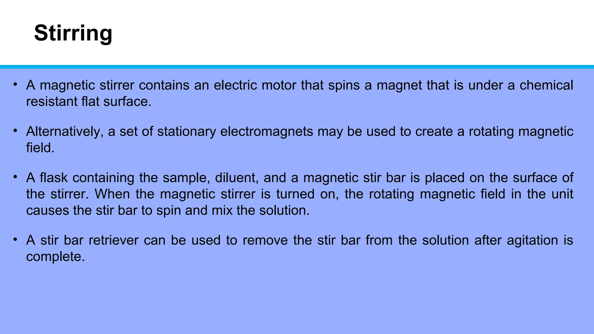 Stirring
• A magnetic stirrer contains an electric motor that spins a magnet that is under a chemical
resistant flat surface.
• Alternatively, a set of stationary electromagnets may be used to create a rotating magnetic
field.
• A flask containing the sample, diluent, and a magnetic stir bar is placed on the surface of
the stirrer. When the magnetic stirrer is turned on, the rotating magnetic field in the unit
causes the stir bar to spin and mix the solution.
• A stir bar retriever can be used to remove the stir bar from the solution after agitation is
complete.
 