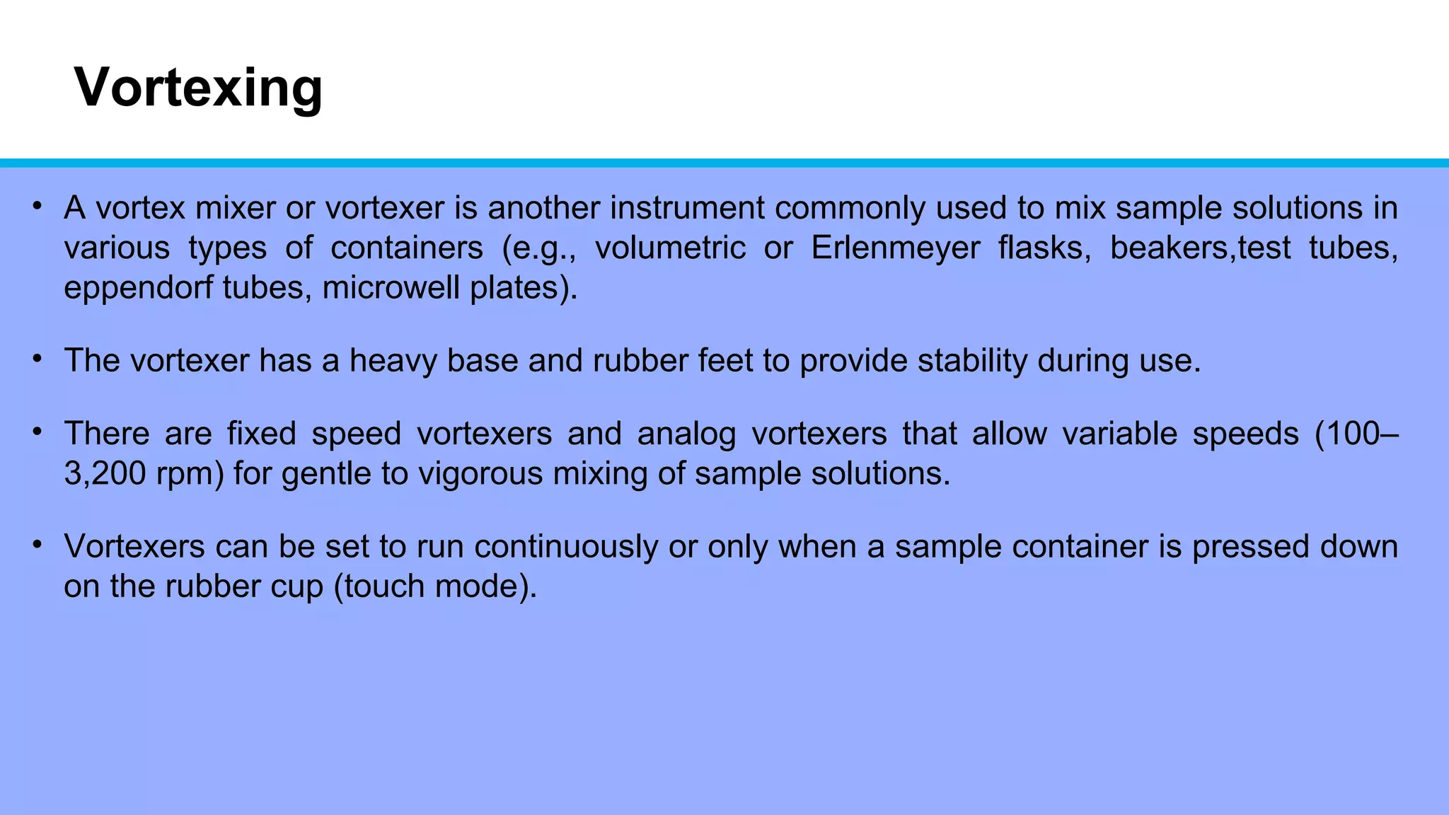 Vortexing
• A vortex mixer or vortexer is another instrument commonly used to mix sample solutions in
various types of containers (e.g., volumetric or Erlenmeyer flasks, beakers,test tubes,
eppendorf tubes, microwell plates).
• The vortexer has a heavy base and rubber feet to provide stability during use.
• There are fixed speed vortexers and analog vortexers that allow variable speeds (100–
3,200 rpm) for gentle to vigorous mixing of sample solutions.
• Vortexers can be set to run continuously or only when a sample container is pressed down
on the rubber cup (touch mode).
 