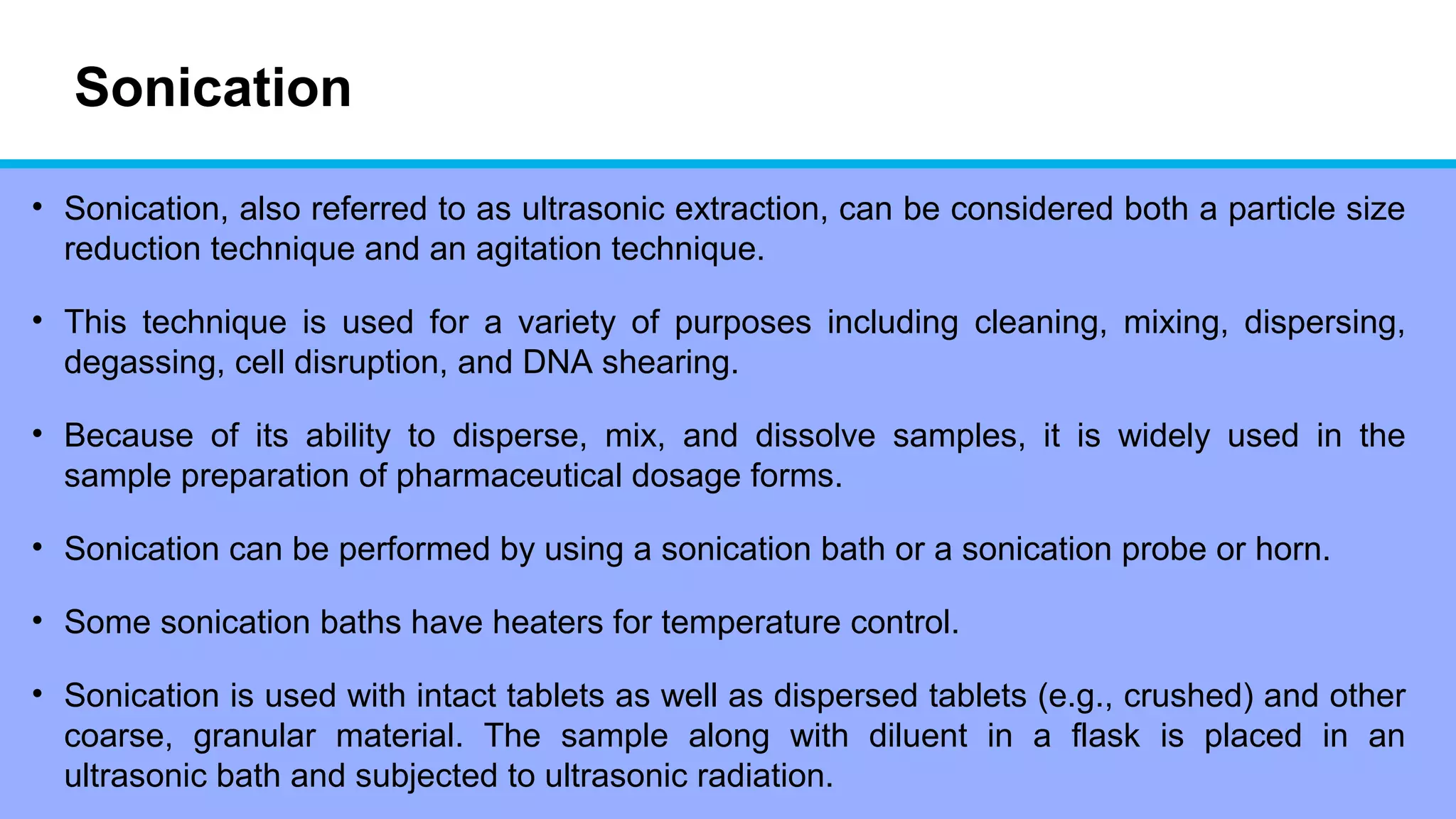 Sonication
• Sonication, also referred to as ultrasonic extraction, can be considered both a particle size
reduction technique and an agitation technique.
• This technique is used for a variety of purposes including cleaning, mixing, dispersing,
degassing, cell disruption, and DNA shearing.
• Because of its ability to disperse, mix, and dissolve samples, it is widely used in the
sample preparation of pharmaceutical dosage forms.
• Sonication can be performed by using a sonication bath or a sonication probe or horn.
• Some sonication baths have heaters for temperature control.
• Sonication is used with intact tablets as well as dispersed tablets (e.g., crushed) and other
coarse, granular material. The sample along with diluent in a flask is placed in an
ultrasonic bath and subjected to ultrasonic radiation.
 