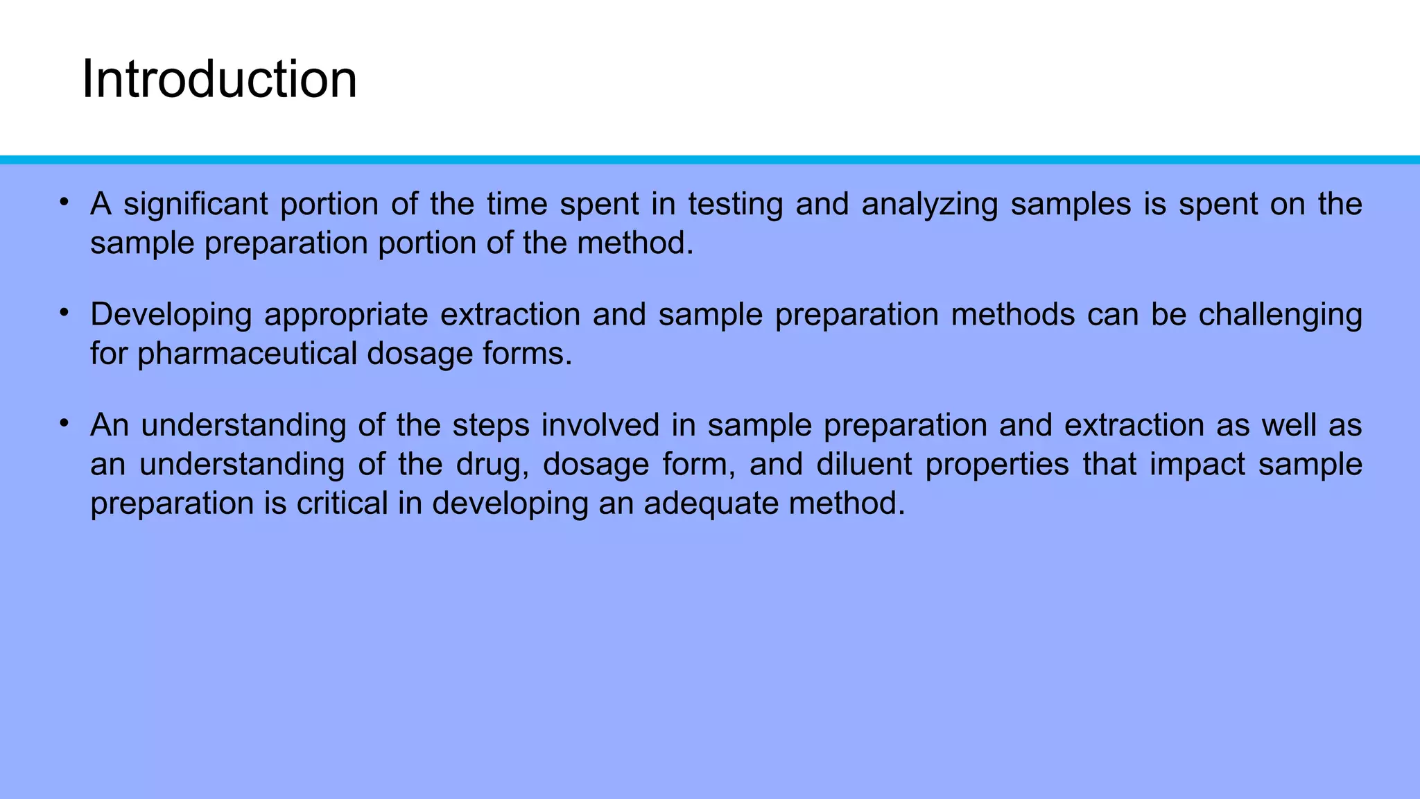 Introduction
• A significant portion of the time spent in testing and analyzing samples is spent on the
sample preparation portion of the method.
• Developing appropriate extraction and sample preparation methods can be challenging
for pharmaceutical dosage forms.
• An understanding of the steps involved in sample preparation and extraction as well as
an understanding of the drug, dosage form, and diluent properties that impact sample
preparation is critical in developing an adequate method.
 