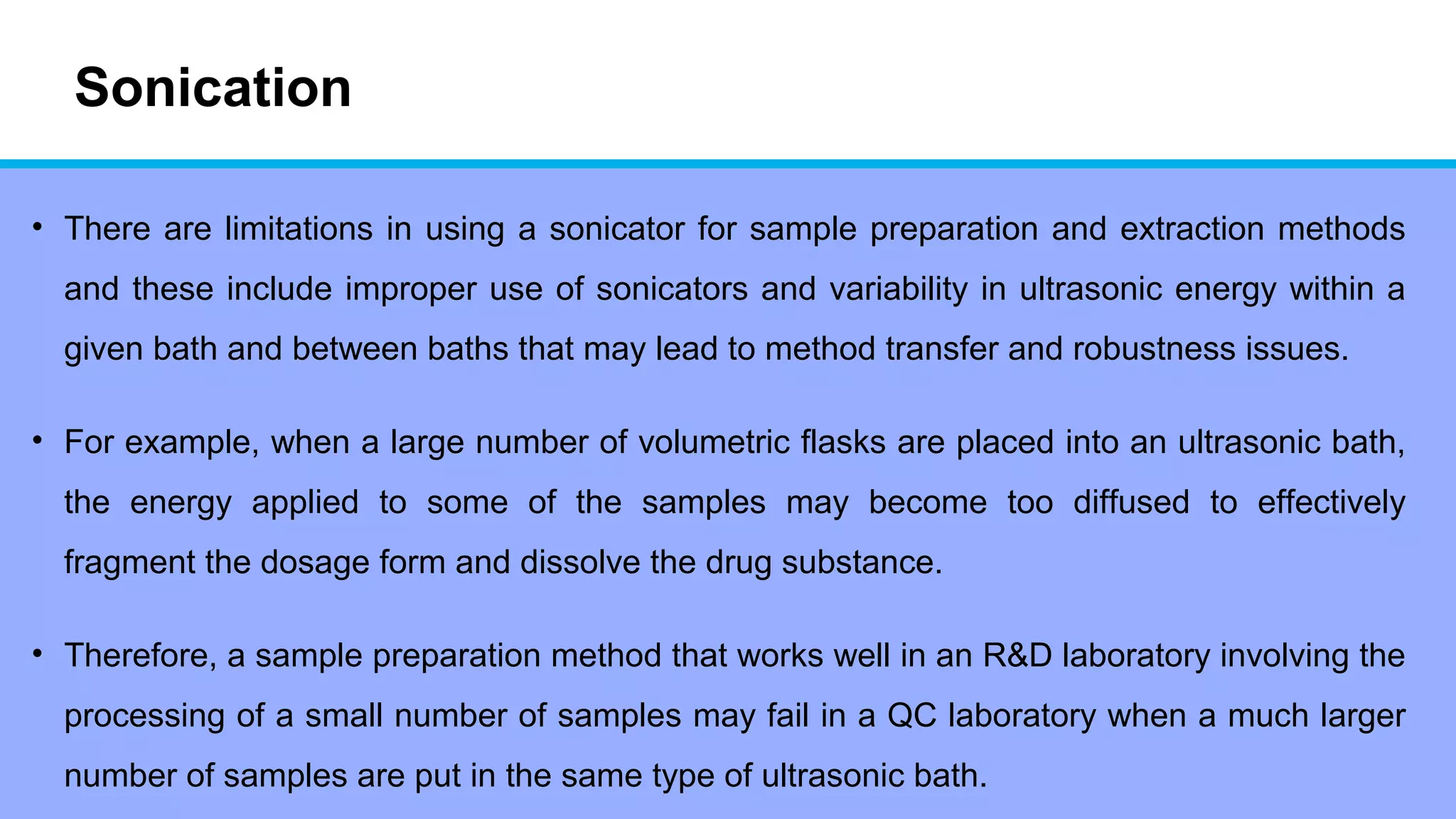 Sonication
• There are limitations in using a sonicator for sample preparation and extraction methods
and these include improper use of sonicators and variability in ultrasonic energy within a
given bath and between baths that may lead to method transfer and robustness issues.
• For example, when a large number of volumetric flasks are placed into an ultrasonic bath,
the energy applied to some of the samples may become too diffused to effectively
fragment the dosage form and dissolve the drug substance.
• Therefore, a sample preparation method that works well in an R&D laboratory involving the
processing of a small number of samples may fail in a QC laboratory when a much larger
number of samples are put in the same type of ultrasonic bath.
 