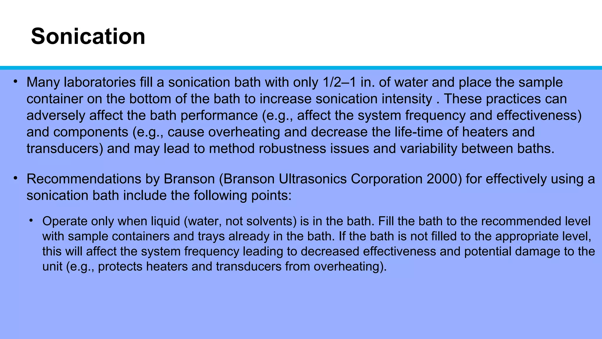 Sonication
• Many laboratories fill a sonication bath with only 1/2–1 in. of water and place the sample
container on the bottom of the bath to increase sonication intensity . These practices can
adversely affect the bath performance (e.g., affect the system frequency and effectiveness)
and components (e.g., cause overheating and decrease the life-time of heaters and
transducers) and may lead to method robustness issues and variability between baths.
• Recommendations by Branson (Branson Ultrasonics Corporation 2000) for effectively using a
sonication bath include the following points:
• Operate only when liquid (water, not solvents) is in the bath. Fill the bath to the recommended level
with sample containers and trays already in the bath. If the bath is not filled to the appropriate level,
this will affect the system frequency leading to decreased effectiveness and potential damage to the
unit (e.g., protects heaters and transducers from overheating).
 