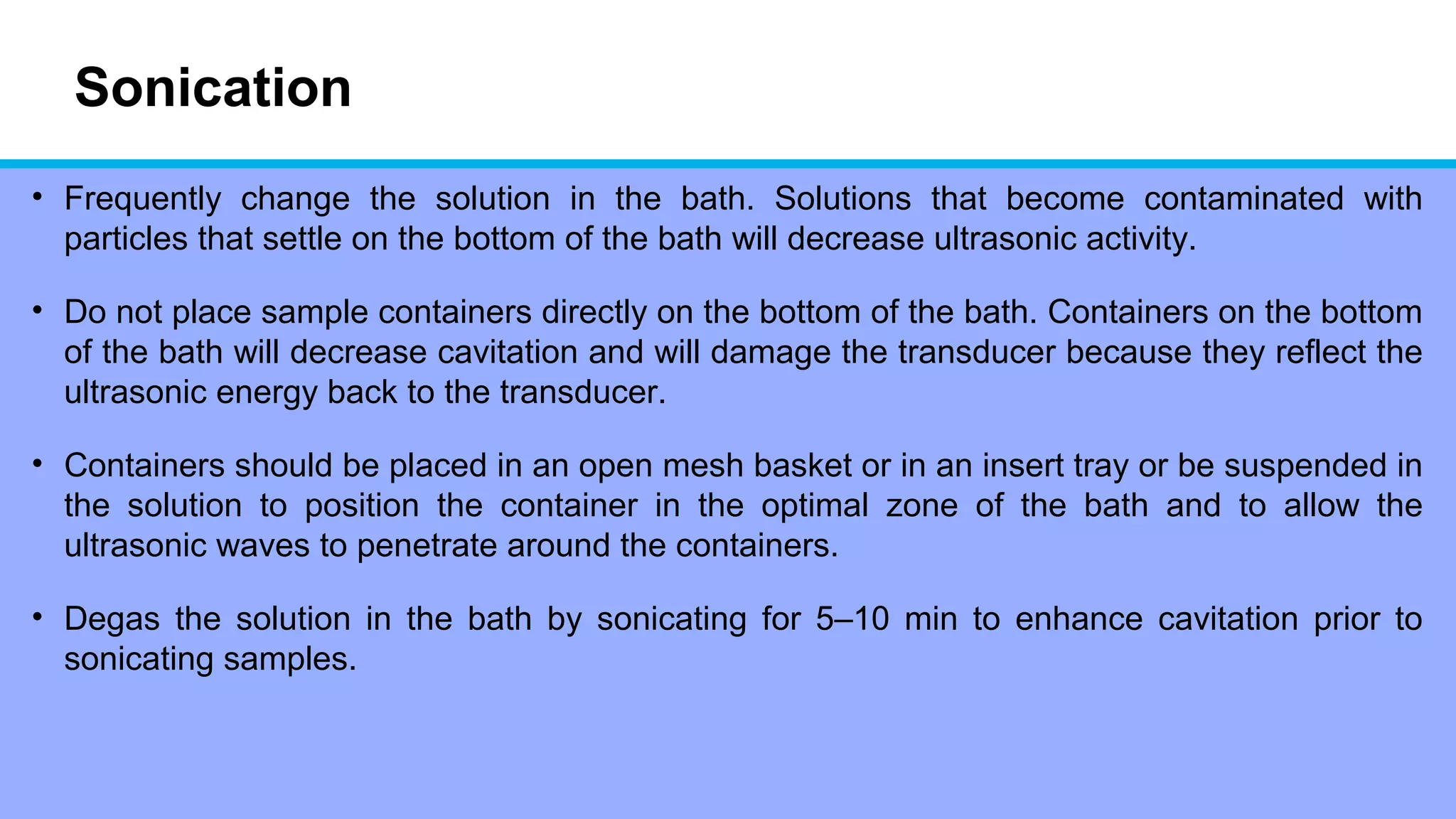 Sonication
• Frequently change the solution in the bath. Solutions that become contaminated with
particles that settle on the bottom of the bath will decrease ultrasonic activity.
• Do not place sample containers directly on the bottom of the bath. Containers on the bottom
of the bath will decrease cavitation and will damage the transducer because they reflect the
ultrasonic energy back to the transducer.
• Containers should be placed in an open mesh basket or in an insert tray or be suspended in
the solution to position the container in the optimal zone of the bath and to allow the
ultrasonic waves to penetrate around the containers.
• Degas the solution in the bath by sonicating for 5–10 min to enhance cavitation prior to
sonicating samples.
 