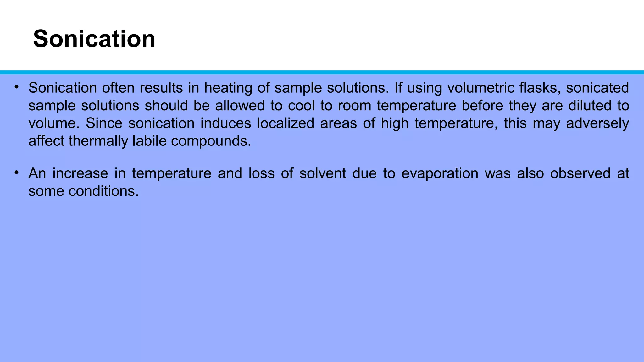 Sonication
• Sonication often results in heating of sample solutions. If using volumetric flasks, sonicated
sample solutions should be allowed to cool to room temperature before they are diluted to
volume. Since sonication induces localized areas of high temperature, this may adversely
affect thermally labile compounds.
• An increase in temperature and loss of solvent due to evaporation was also observed at
some conditions.
 