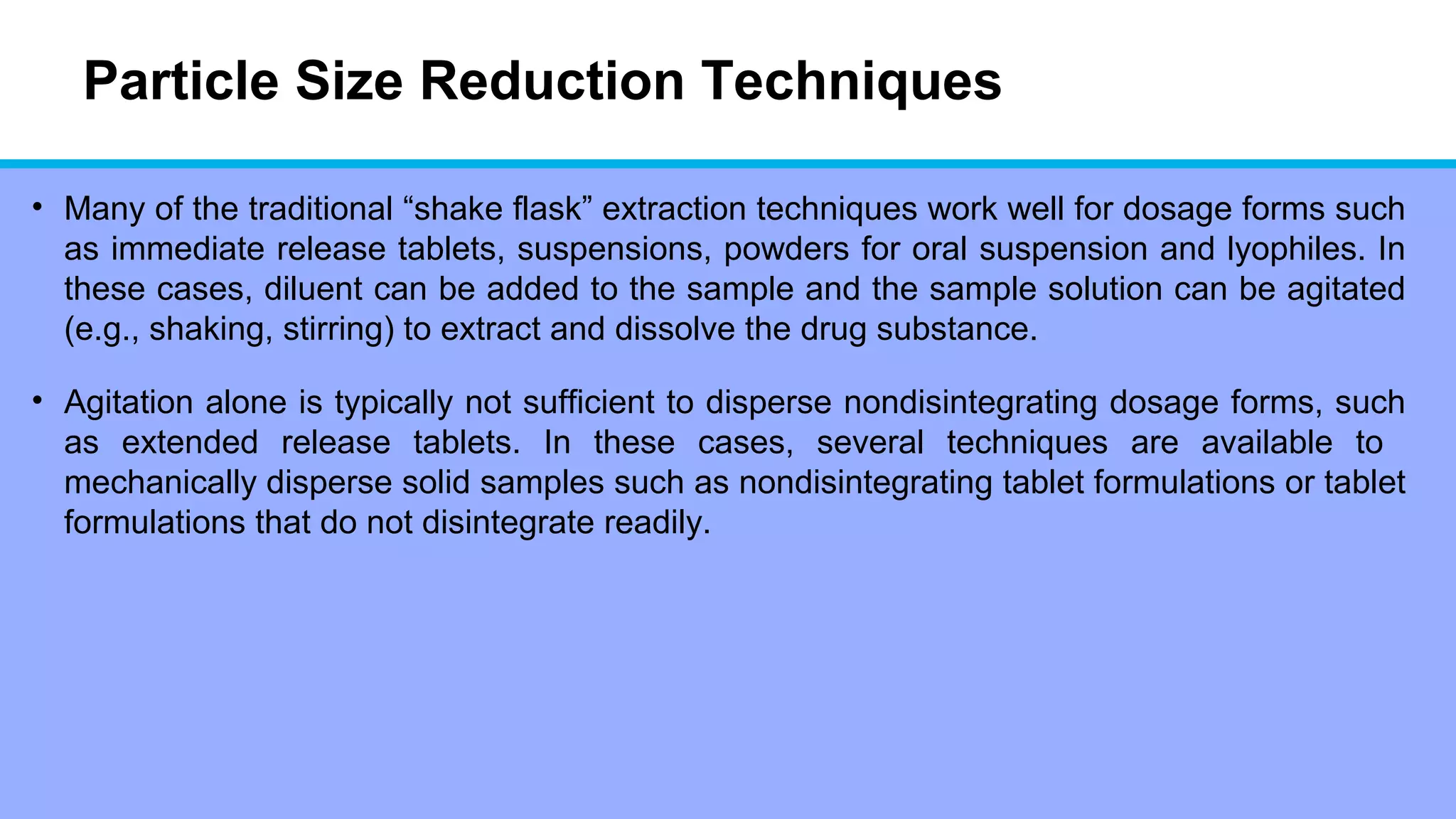 Particle Size Reduction Techniques
• Many of the traditional “shake flask” extraction techniques work well for dosage forms such
as immediate release tablets, suspensions, powders for oral suspension and lyophiles. In
these cases, diluent can be added to the sample and the sample solution can be agitated
(e.g., shaking, stirring) to extract and dissolve the drug substance.
• Agitation alone is typically not sufficient to disperse nondisintegrating dosage forms, such
as extended release tablets. In these cases, several techniques are available to
mechanically disperse solid samples such as nondisintegrating tablet formulations or tablet
formulations that do not disintegrate readily.
 