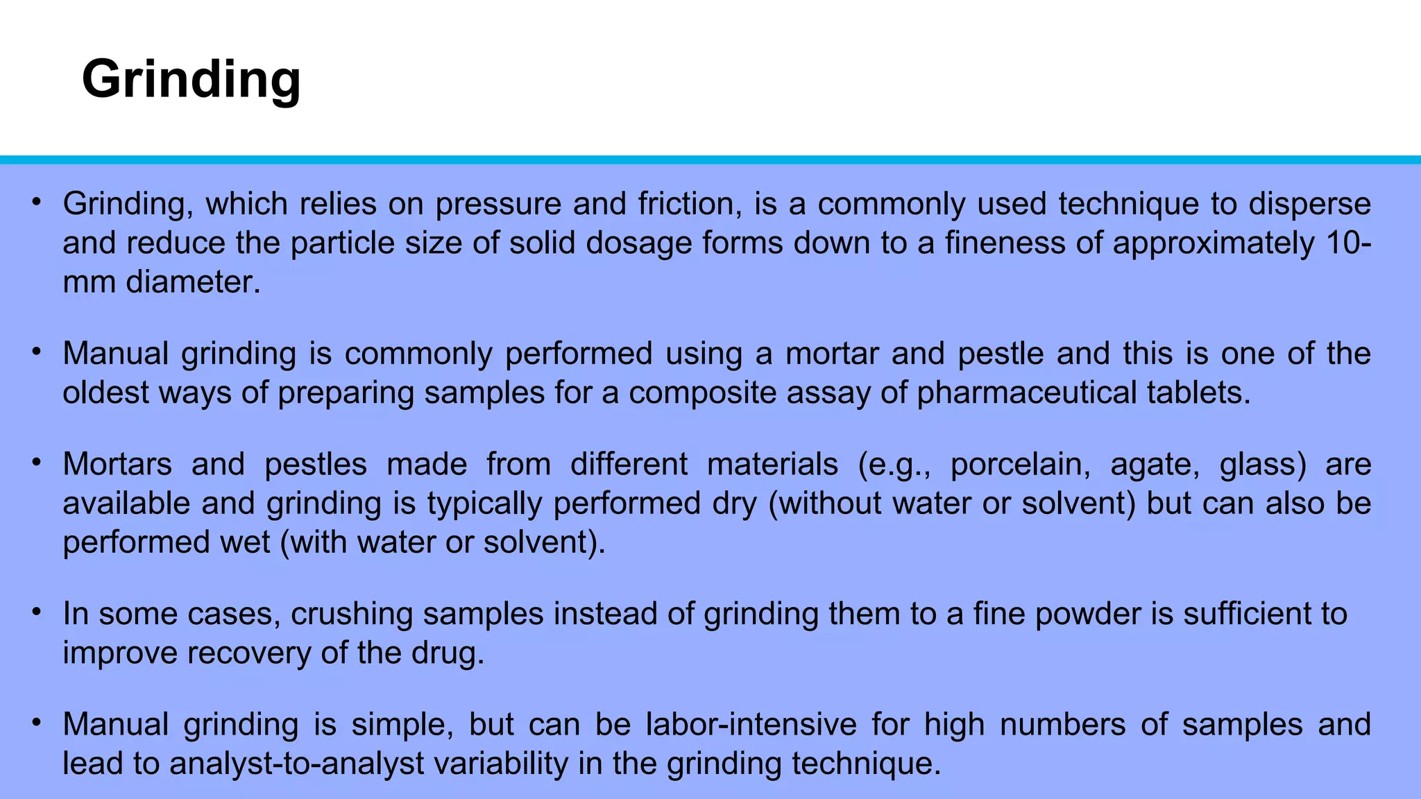 Grinding
• Grinding, which relies on pressure and friction, is a commonly used technique to disperse
and reduce the particle size of solid dosage forms down to a fineness of approximately 10-
mm diameter.
• Manual grinding is commonly performed using a mortar and pestle and this is one of the
oldest ways of preparing samples for a composite assay of pharmaceutical tablets.
• Mortars and pestles made from different materials (e.g., porcelain, agate, glass) are
available and grinding is typically performed dry (without water or solvent) but can also be
performed wet (with water or solvent).
• In some cases, crushing samples instead of grinding them to a fine powder is sufficient to
improve recovery of the drug.
• Manual grinding is simple, but can be labor-intensive for high numbers of samples and
lead to analyst-to-analyst variability in the grinding technique.
 