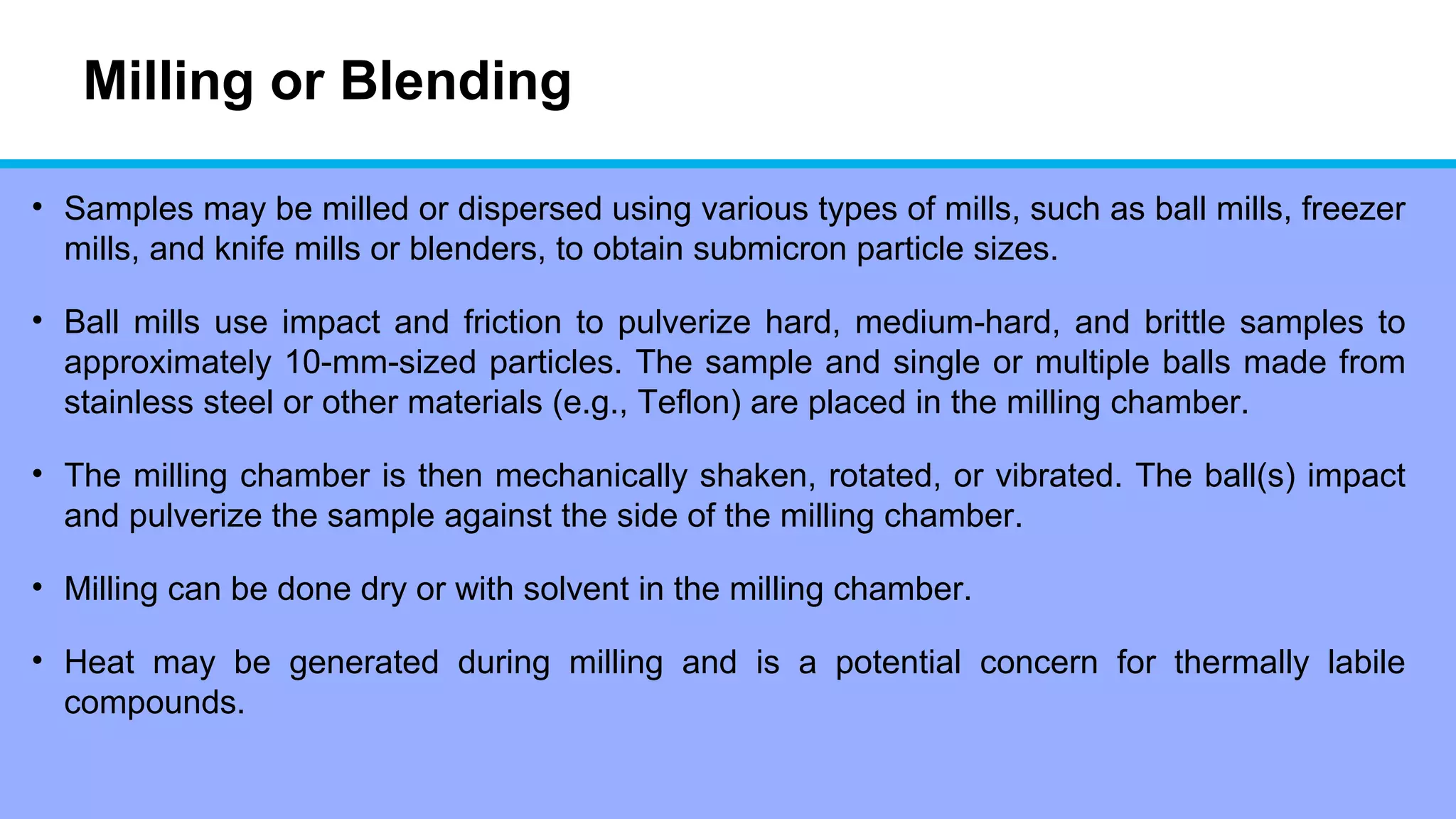 Milling or Blending
• Samples may be milled or dispersed using various types of mills, such as ball mills, freezer
mills, and knife mills or blenders, to obtain submicron particle sizes.
• Ball mills use impact and friction to pulverize hard, medium-hard, and brittle samples to
approximately 10-mm-sized particles. The sample and single or multiple balls made from
stainless steel or other materials (e.g., Teflon) are placed in the milling chamber.
• The milling chamber is then mechanically shaken, rotated, or vibrated. The ball(s) impact
and pulverize the sample against the side of the milling chamber.
• Milling can be done dry or with solvent in the milling chamber.
• Heat may be generated during milling and is a potential concern for thermally labile
compounds.
 