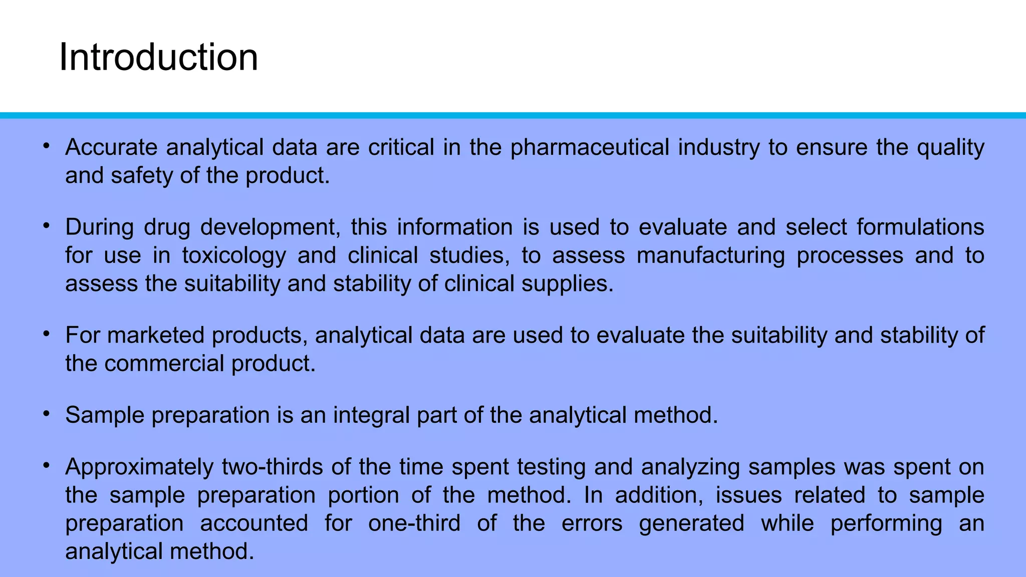 Introduction
• Accurate analytical data are critical in the pharmaceutical industry to ensure the quality
and safety of the product.
• During drug development, this information is used to evaluate and select formulations
for use in toxicology and clinical studies, to assess manufacturing processes and to
assess the suitability and stability of clinical supplies.
• For marketed products, analytical data are used to evaluate the suitability and stability of
the commercial product.
• Sample preparation is an integral part of the analytical method.
• Approximately two-thirds of the time spent testing and analyzing samples was spent on
the sample preparation portion of the method. In addition, issues related to sample
preparation accounted for one-third of the errors generated while performing an
analytical method.
 