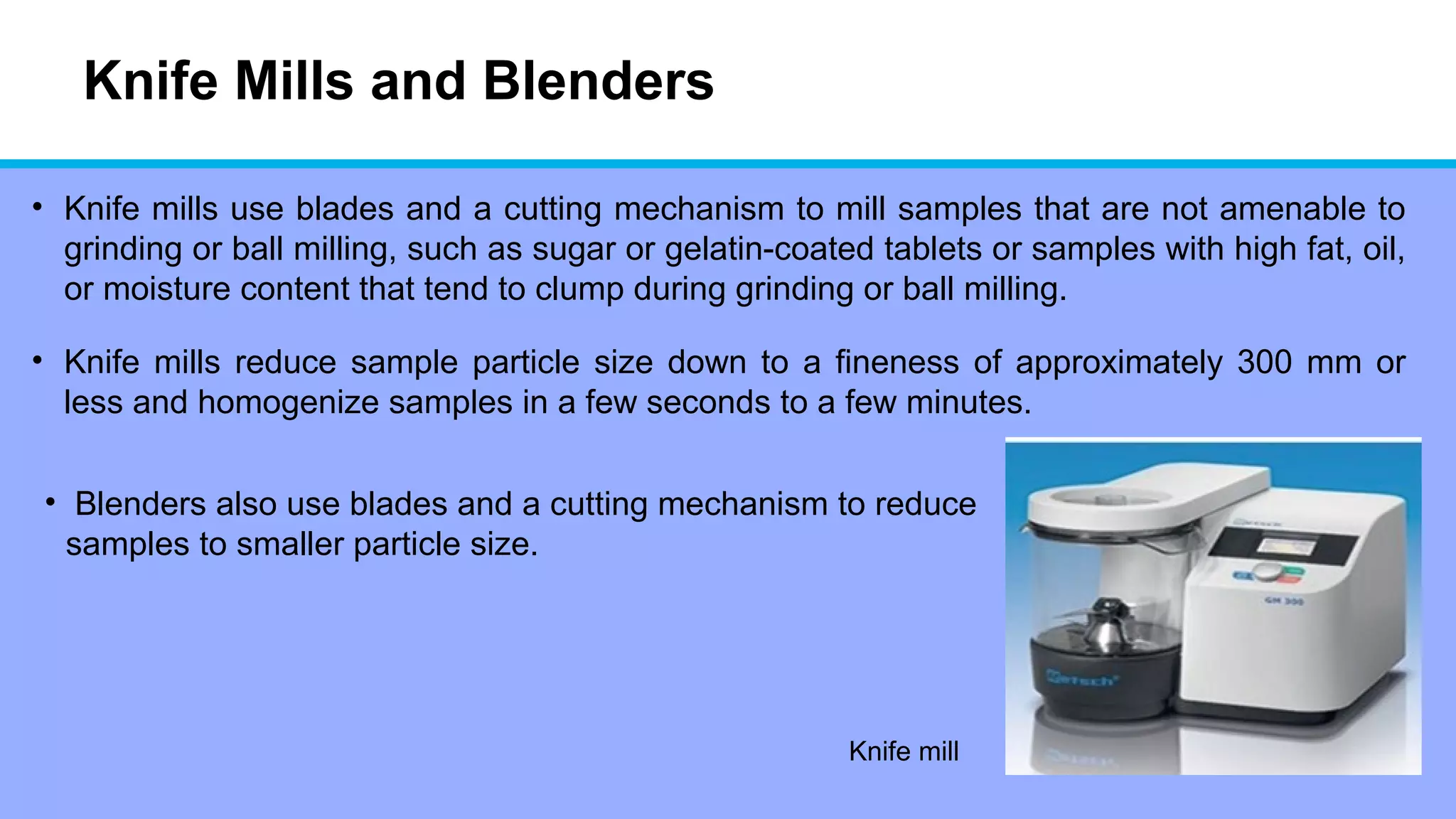 Knife Mills and Blenders
• Knife mills use blades and a cutting mechanism to mill samples that are not amenable to
grinding or ball milling, such as sugar or gelatin-coated tablets or samples with high fat, oil,
or moisture content that tend to clump during grinding or ball milling.
• Knife mills reduce sample particle size down to a fineness of approximately 300 mm or
less and homogenize samples in a few seconds to a few minutes.
Knife mill
• Blenders also use blades and a cutting mechanism to reduce
samples to smaller particle size.
 