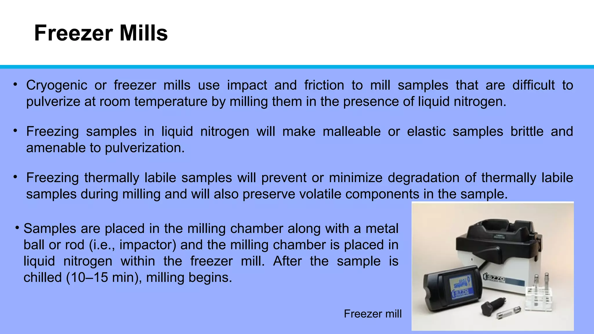 Freezer Mills
• Cryogenic or freezer mills use impact and friction to mill samples that are difficult to
pulverize at room temperature by milling them in the presence of liquid nitrogen.
• Freezing samples in liquid nitrogen will make malleable or elastic samples brittle and
amenable to pulverization.
• Freezing thermally labile samples will prevent or minimize degradation of thermally labile
samples during milling and will also preserve volatile components in the sample.
Freezer mill
• Samples are placed in the milling chamber along with a metal
ball or rod (i.e., impactor) and the milling chamber is placed in
liquid nitrogen within the freezer mill. After the sample is
chilled (10–15 min), milling begins.
 