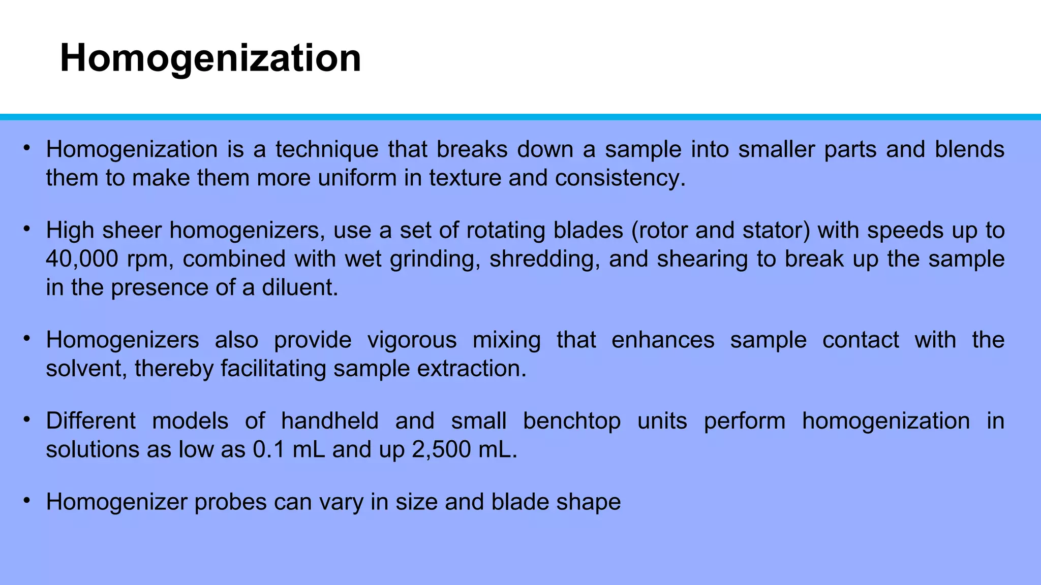 Homogenization
• Homogenization is a technique that breaks down a sample into smaller parts and blends
them to make them more uniform in texture and consistency.
• High sheer homogenizers, use a set of rotating blades (rotor and stator) with speeds up to
40,000 rpm, combined with wet grinding, shredding, and shearing to break up the sample
in the presence of a diluent.
• Homogenizers also provide vigorous mixing that enhances sample contact with the
solvent, thereby facilitating sample extraction.
• Different models of handheld and small benchtop units perform homogenization in
solutions as low as 0.1 mL and up 2,500 mL.
• Homogenizer probes can vary in size and blade shape
 
