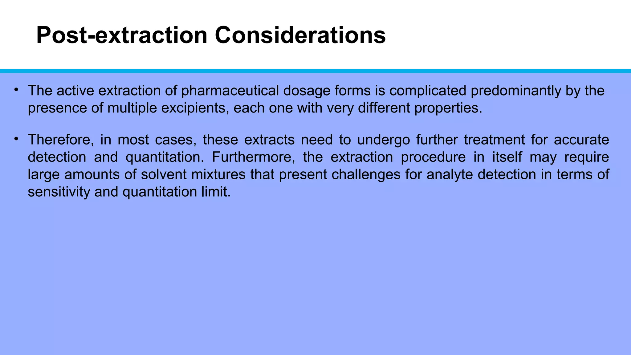 Post-extraction Considerations
• The active extraction of pharmaceutical dosage forms is complicated predominantly by the
presence of multiple excipients, each one with very different properties.
• Therefore, in most cases, these extracts need to undergo further treatment for accurate
detection and quantitation. Furthermore, the extraction procedure in itself may require
large amounts of solvent mixtures that present challenges for analyte detection in terms of
sensitivity and quantitation limit.
 