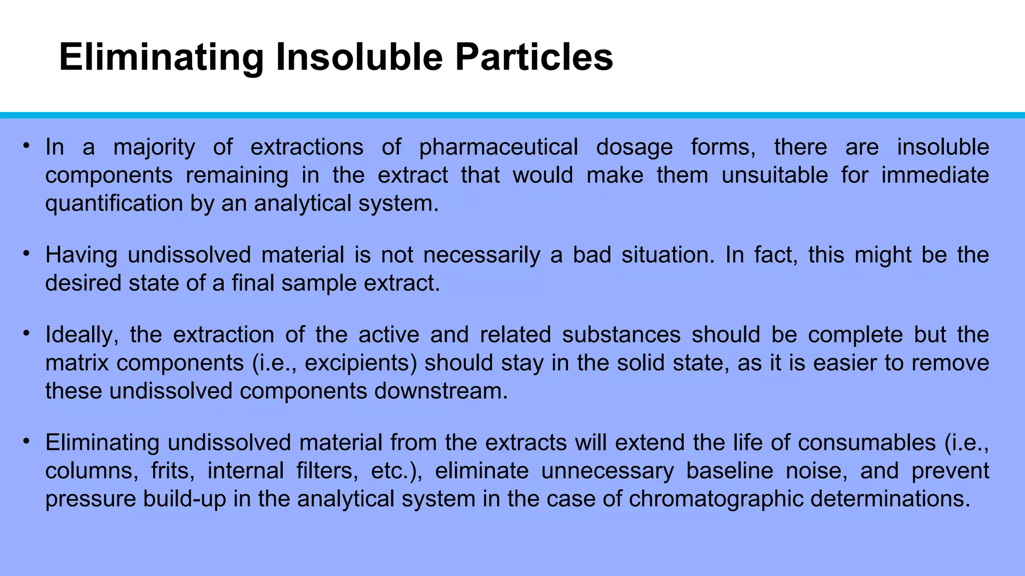 Eliminating Insoluble Particles
• In a majority of extractions of pharmaceutical dosage forms, there are insoluble
components remaining in the extract that would make them unsuitable for immediate
quantification by an analytical system.
• Having undissolved material is not necessarily a bad situation. In fact, this might be the
desired state of a final sample extract.
• Ideally, the extraction of the active and related substances should be complete but the
matrix components (i.e., excipients) should stay in the solid state, as it is easier to remove
these undissolved components downstream.
• Eliminating undissolved material from the extracts will extend the life of consumables (i.e.,
columns, frits, internal filters, etc.), eliminate unnecessary baseline noise, and prevent
pressure build-up in the analytical system in the case of chromatographic determinations.
 