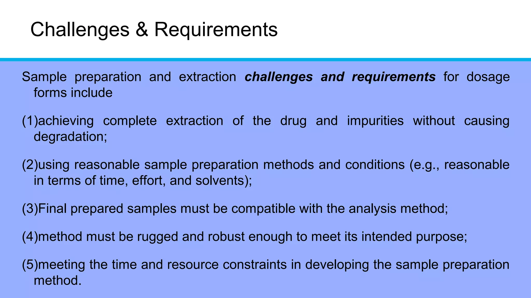 Challenges & Requirements
Sample preparation and extraction challenges and requirements for dosage
forms include
(1)achieving complete extraction of the drug and impurities without causing
degradation;
(2)using reasonable sample preparation methods and conditions (e.g., reasonable
in terms of time, effort, and solvents);
(3)Final prepared samples must be compatible with the analysis method;
(4)method must be rugged and robust enough to meet its intended purpose;
(5)meeting the time and resource constraints in developing the sample preparation
method.
 
