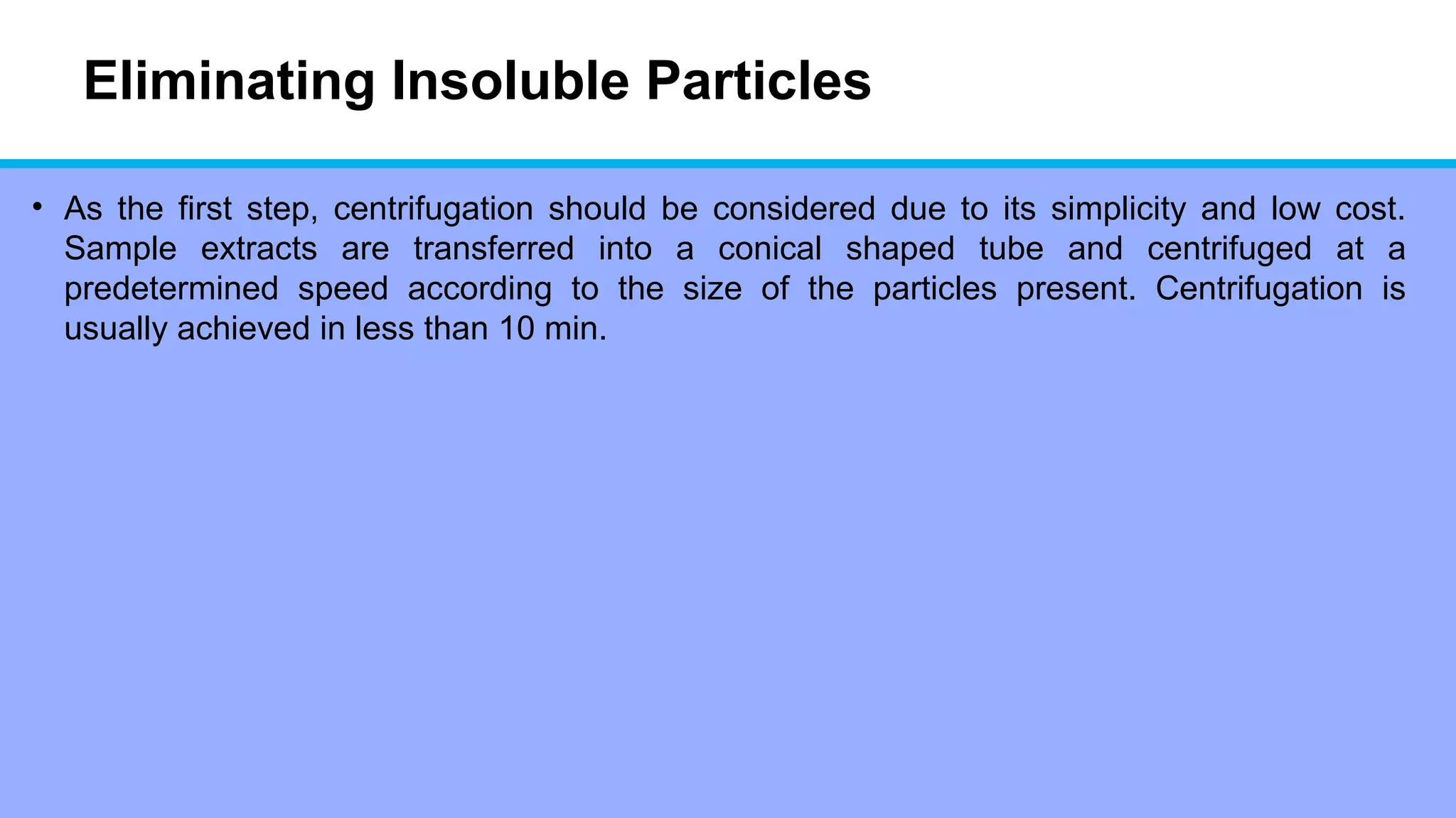 Eliminating Insoluble Particles
• As the first step, centrifugation should be considered due to its simplicity and low cost.
Sample extracts are transferred into a conical shaped tube and centrifuged at a
predetermined speed according to the size of the particles present. Centrifugation is
usually achieved in less than 10 min.
 
