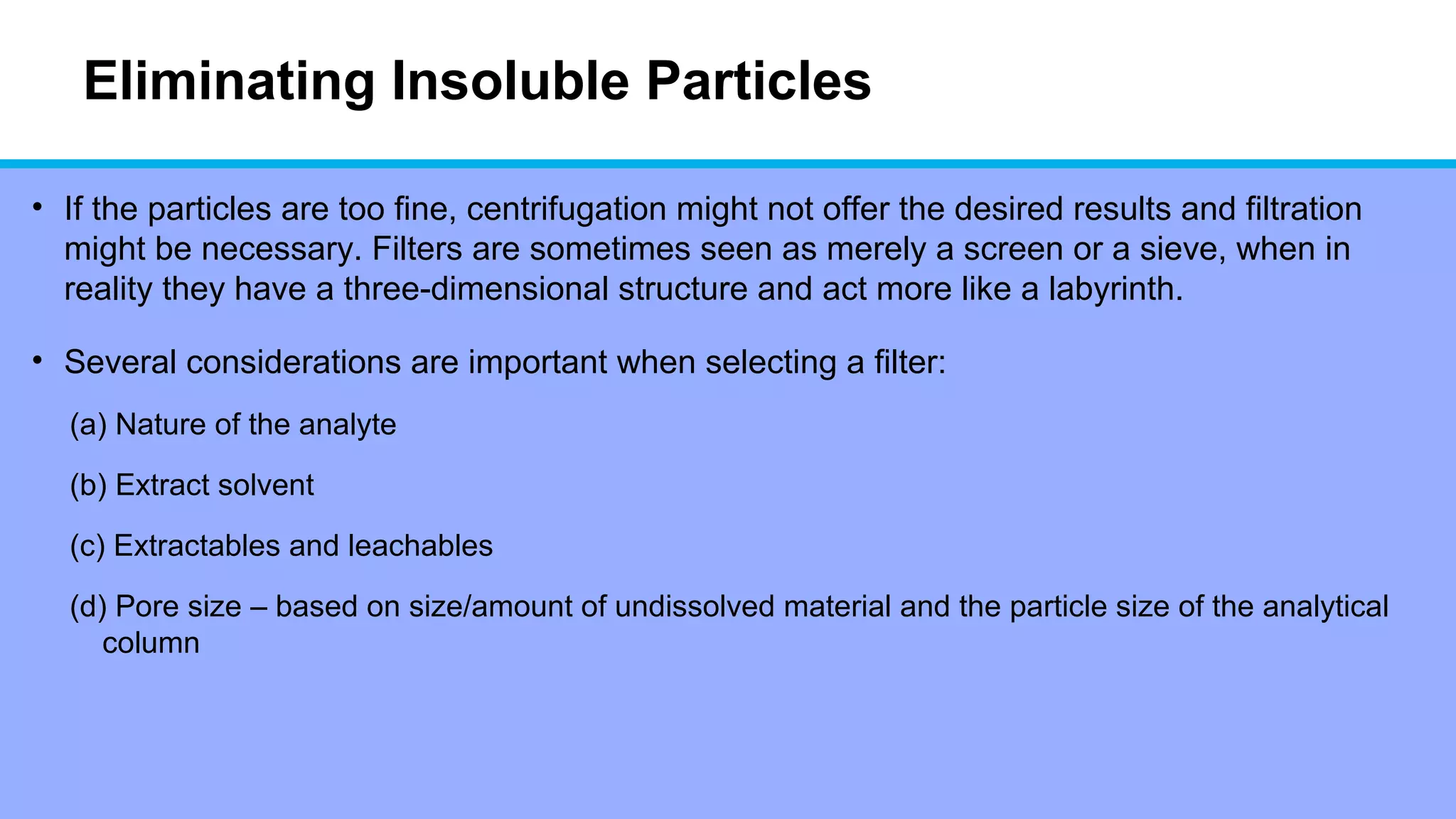 Eliminating Insoluble Particles
• If the particles are too fine, centrifugation might not offer the desired results and filtration
might be necessary. Filters are sometimes seen as merely a screen or a sieve, when in
reality they have a three-dimensional structure and act more like a labyrinth.
• Several considerations are important when selecting a filter:
(a) Nature of the analyte
(b) Extract solvent
(c) Extractables and leachables
(d) Pore size – based on size/amount of undissolved material and the particle size of the analytical
column
 
