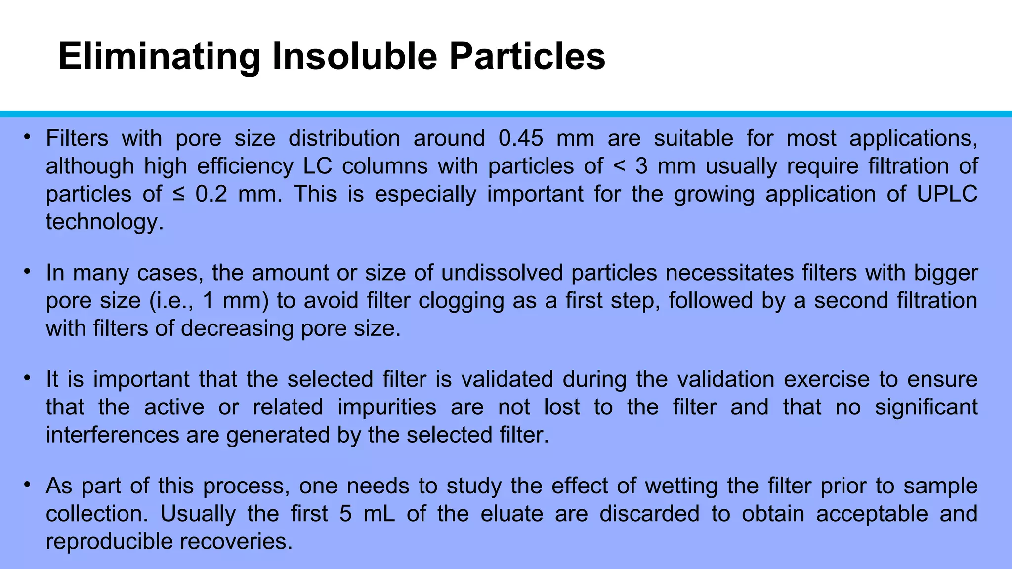Eliminating Insoluble Particles
• Filters with pore size distribution around 0.45 mm are suitable for most applications,
although high efficiency LC columns with particles of < 3 mm usually require filtration of
particles of ≤ 0.2 mm. This is especially important for the growing application of UPLC
technology.
• In many cases, the amount or size of undissolved particles necessitates filters with bigger
pore size (i.e., 1 mm) to avoid filter clogging as a first step, followed by a second filtration
with filters of decreasing pore size.
• It is important that the selected filter is validated during the validation exercise to ensure
that the active or related impurities are not lost to the filter and that no significant
interferences are generated by the selected filter.
• As part of this process, one needs to study the effect of wetting the filter prior to sample
collection. Usually the first 5 mL of the eluate are discarded to obtain acceptable and
reproducible recoveries.
 