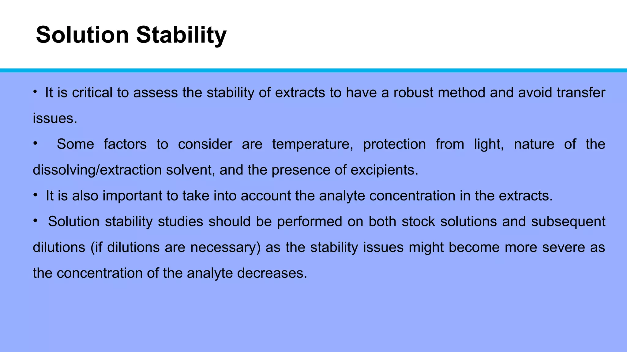 Solution Stability
• It is critical to assess the stability of extracts to have a robust method and avoid transfer
issues.
• Some factors to consider are temperature, protection from light, nature of the
dissolving/extraction solvent, and the presence of excipients.
• It is also important to take into account the analyte concentration in the extracts.
• Solution stability studies should be performed on both stock solutions and subsequent
dilutions (if dilutions are necessary) as the stability issues might become more severe as
the concentration of the analyte decreases.
 