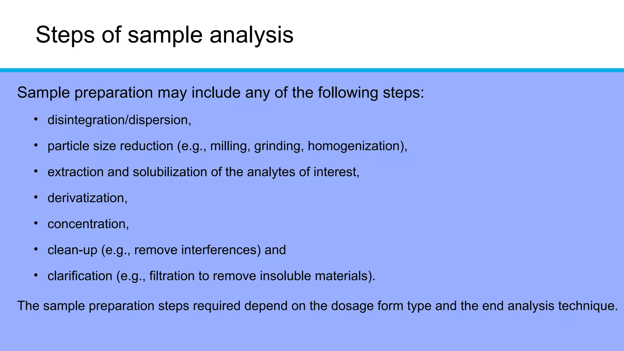 Steps of sample analysis
Sample preparation may include any of the following steps:
• disintegration/dispersion,
• particle size reduction (e.g., milling, grinding, homogenization),
• extraction and solubilization of the analytes of interest,
• derivatization,
• concentration,
• clean-up (e.g., remove interferences) and
• clarification (e.g., filtration to remove insoluble materials).
The sample preparation steps required depend on the dosage form type and the end analysis technique.
 