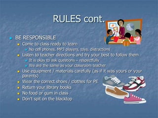 RULES cont.BE RESPONSIBLECome to class ready to learnNo cell phones, MP3 players, toys, distractionsListen to teacher directions and try your best to follow themIt is okay to ask questions – respectfullyWe are the same as your classroom teacherUse equipment / materials carefully (as if it was yours or your parents)Wear the correct shoes / clothes for PEReturn your library booksNo food or gum in classDon’t spit on the blacktop