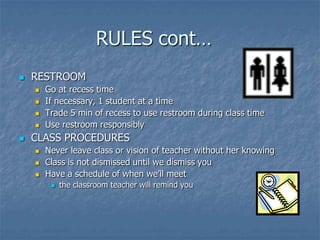 RULES cont…	RESTROOMGo at recess timeIf necessary, 1 student at a timeTrade 5 min of recess to use restroom during class timeUse restroom responsiblyCLASS PROCEDURESNever leave class or vision of teacher without her knowingClass is not dismissed until we dismiss youHave a schedule of when we’ll meetthe classroom teacher will remind you