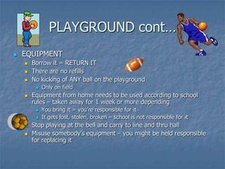 PLAYGROUND cont…EQUIPMENTBorrow it = RETURN ITThere are no refills No kicking of ANY ball on the playgroundOnly on fieldEquipment from home needs to be used according to school rules – taken away for 1 week or more dependingYou bring it = you’re responsible for it It gets lost, stolen, broken – school is not responsible for itStop playing at the bell and carry to line and thru hallMisuse somebody’s equipment – you might be held responsible for replacing it