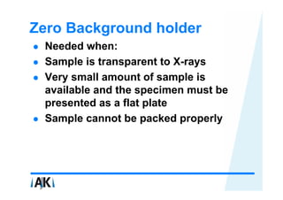 Zero Background holder
 Needed when:
 Sample is transparent to X-rays
 Very small amount of sample is
 available and the specimen must be
 presented as a flat plate
 Sample cannot be packed properly
 