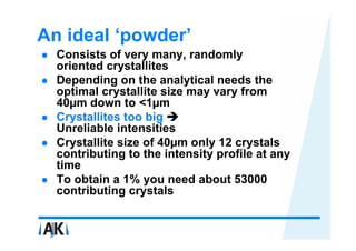 An ideal ‘powder’
  Consists of very many, randomly
  oriented crystallites
  Depending on the analytical needs the
  optimal crystallite size may vary from
  40µm down to <1µm
  Crystallites too big
  Unreliable intensities
  Crystallite size of 40µm only 12 crystals
  contributing to the intensity profile at any
  time
  To obtain a 1% you need about 53000
  contributing crystals
 