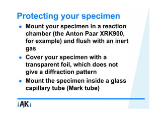 Protecting your specimen
  Mount your specimen in a reaction
  chamber (the Anton Paar XRK900,
  for example) and flush with an inert
  gas
  Cover your specimen with a
  transparent foil, which does not
  give a diffraction pattern
  Mount the specimen inside a glass
  capillary tube (Mark tube)
 